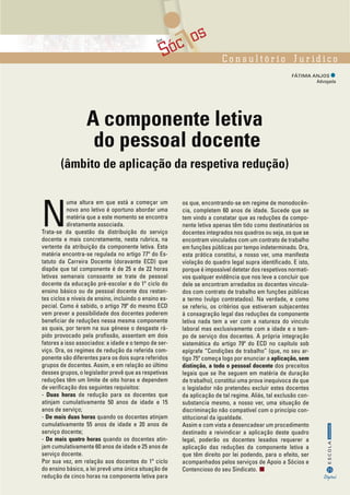 Sóc osAos
C o n s u l t ó r i o J u r í d i c o
FÁTIMA ANJOS 	
Advogada
35
InformaçãoESCOLA
Digital
A componente letiva
do pessoal docente
(âmbito de aplicação da respetiva redução)
N
uma altura em que está a começar um
novo ano letivo é oportuno abordar uma
matéria que a este momento se encontra
diretamente associada.
Trata-se da questão da distribuição do serviço
docente e mais concretamente, nesta rubrica, na
vertente da atribuição da componente letiva. Esta
matéria encontra-se regulada no artigo 77º do Es-
tatuto da Carreira Docente (doravante ECD) que
dispõe que tal componente é de 25 e de 22 horas
letivas semanais consoante se trate de pessoal
docente da educação pré-escolar e do 1º ciclo do
ensino básico ou de pessoal docente dos restan-
tes ciclos e níveis de ensino, incluindo o ensino es-
pecial. Como é sabido, o artigo 79º do mesmo ECD
vem prever a possibilidade dos docentes poderem
beneficiar de reduções nessa mesma componente
as quais, por terem na sua génese o desgaste rá-
pido provocado pela profissão, assentam em dois
fatores a isso associados: a idade e o tempo de ser-
viço. Ora, os regimes de redução da referida com-
ponente são diferentes para os dois supra referidos
grupos de docentes. Assim, e em relação ao último
desses grupos, o legislador prevê que as respetivas
reduções têm um limite de oito horas e dependem
de verificação dos seguintes requisitos:
- Duas horas de redução para os docentes que
atinjam cumulativamente 50 anos de idade e 15
anos de serviço;
- De mais duas horas quando os docentes atinjam
cumulativamente 55 anos de idade e 20 anos de
serviço docente;
- De mais quatro horas quando os docentes atin-
jam cumulativamente 60 anos de idade e 25 anos de
serviço docente.
Por sua vez, em relação aos docentes do 1º ciclo
do ensino básico, a lei prevê uma única situação de
redução de cinco horas na componente letiva para
os que, encontrando-se em regime de monodocên-
cia, completem 60 anos de idade. Sucede que se
tem vindo a constatar que as reduções da compo-
nente letiva apenas têm tido como destinatários os
docentes integrados nos quadros ou seja, os que se
encontram vinculados com um contrato de trabalho
em funções públicas por tempo indeterminado. Ora,
esta prática constitui, a nosso ver, uma manifesta
violação do quadro legal supra identificado. E isto,
porque é impossível detetar dos respetivos normati-
vos qualquer evidência que nos leve a concluir que
dele se encontram arredados os docentes vincula-
dos com contrato de trabalho em funções públicas
a termo (vulgo contratados). Na verdade, e como
se referiu, os critérios que estiveram subjacentes
à consagração legal das reduções da componente
letiva nada tem a ver com a natureza do vinculo
laboral mas exclusivamente com a idade e o tem-
po de serviço dos docentes. A própria integração
sistemática do artigo 79º do ECD no capítulo sob
epígrafe “Condições de trabalho” (que, no seu ar-
tigo 75º começa logo por enunciar a aplicação, sem
distinção, a todo o pessoal docente dos preceitos
legais que se lhe seguem em matéria de duração
de trabalho), constitui uma prova inequívoca de que
o legislador não pretendeu excluir estes docentes
da aplicação de tal regime. Aliás, tal exclusão con-
substancia mesmo, a nosso ver, uma situação de
discriminação não compatível com o princípio con-
stitucional da igualdade.
Assim e com vista a desencadear um procedimento
destinado a reivindicar a aplicação deste quadro
legal, poderão os docentes lesados requerer a
aplicação das reduções da componente letiva a
que têm direito por lei podendo, para o efeito, ser
acompanhados pelos serviços de Apoio a Sócios e
Contencioso do seu Sindicato.
 