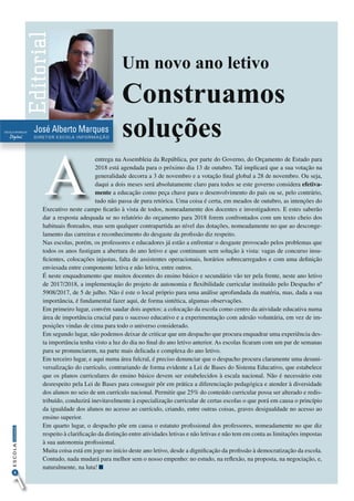 4
InformaçãoESCOLA
José Alberto Marques
DIRETOR ESCOLA INFORMAÇÃO
Editorial
Digital
ESCOLA INFORMAÇÃO
A
Um novo ano letivo
Construamos
soluções
entrega na Assembleia da República, por parte do Governo, do Orçamento de Estado para
2018 está agendada para o próximo dia 13 de outubro. Tal implicará que a sua votação na
generalidade decorra a 3 de novembro e a votação final global a 28 de novembro. Ou seja,
daqui a dois meses será absolutamente claro para todos se este governo considera efetiva-
mente a educação como peça chave para o desenvolvimento do país ou se, pelo contrário,
tudo não passa de pura retórica. Uma coisa é certa, em meados de outubro, as intenções do
Executivo neste campo ficarão à vista de todos, nomeadamente dos docentes e investigadores. E estes saberão
dar a resposta adequada se no relatório do orçamento para 2018 forem confrontados com um texto cheio dos
habituais floreados, mas sem qualquer contrapartida ao nível das dotações, nomeadamente no que ao desconge-
lamento das carreiras e reconhecimento do desgaste da profissão diz respeito.
Nas escolas, porém, os professores e educadores já estão a enfrentar o desgaste provocado pelos problemas que
todos os anos fustigam a abertura do ano letivo e que continuam sem solução à vista: vagas de concurso insu-
ficientes, colocações injustas, falta de assistentes operacionais, horários sobrecarregados e com uma definição
enviesada entre componente letiva e não letiva, entre outros.
É neste enquadramento que muitos docentes do ensino básico e secundário vão ter pela frente, neste ano letivo
de 2017/2018, a implementação do projeto de autonomia e flexibilidade curricular instituído pelo Despacho nº
5908/2017, de 5 de julho. Não é este o local próprio para uma análise aprofundada da matéria, mas, dada a sua
importância, é fundamental fazer aqui, de forma sintética, algumas observações.
Em primeiro lugar, convém saudar dois aspetos: a colocação da escola como centro da atividade educativa numa
área de importância crucial para o sucesso educativo e a experimentação com adesão voluntária, em vez de im-
posições vindas de cima para todo o universo considerado.
Em segundo lugar, não podemos deixar de criticar que um despacho que procura enquadrar uma experiência des-
ta importância tenha visto a luz do dia no final do ano letivo anterior. As escolas ficaram com um par de semanas
para se pronunciarem, na parte mais delicada e complexa do ano letivo.
Em terceiro lugar, e aqui numa área fulcral, é preciso denunciar que o despacho procura claramente uma desuni-
versalização do currículo, contrariando de forma evidente a Lei de Bases do Sistema Educativo, que estabelece
que os planos curriculares do ensino básico devem ser estabelecidos à escala nacional. Não é necessário este
desrespeito pela Lei de Bases para conseguir pôr em prática a diferenciação pedagógica e atender à diversidade
dos alunos no seio de um currículo nacional. Permitir que 25% do conteúdo curricular possa ser alterado e redis-
tribuído, conduzirá inevitavelmente à especialização curricular de certas escolas o que porá em causa o princípio
da igualdade dos alunos no acesso ao currículo, criando, entre outras coisas, graves desigualdade no acesso ao
ensino superior.
Em quarto lugar, o despacho põe em causa o estatuto profissional dos professores, nomeadamente no que diz
respeito à clarificação da distinção entre atividades letivas e não letivas e não tem em conta as limitações impostas
à sua autonomia profissional.
Muita coisa está em jogo no início deste ano letivo, desde a dignificação da profissão à democratização da escola.
Contudo, nada mudará para melhor sem o nosso empenho: no estudo, na reflexão, na proposta, na negociação, e,
naturalmente, na luta!
 