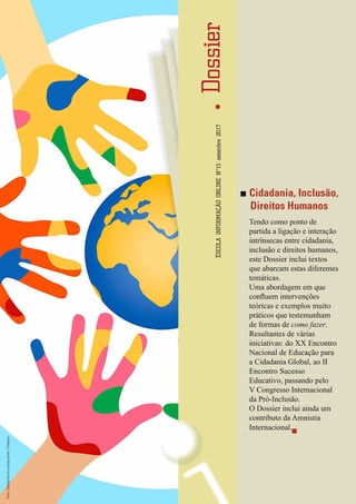 DossierESCOLAINFORMAÇÃOONLINENº15setembro2017
5
InformaçãoESCOLA
Digital
Cidadania, Inclusão,
Direitos Humanos
Tendo como ponto de
partida a ligação e interação
intrínsecas entre cidadania,
inclusão e direitos humanos,
este Dossier inclui textos
que abarcam estas diferentes
temáticas.
Uma abordagem em que
confluem intervenções
teóricas e exemplos muito
práticos que testemunham
de formas de como fazer.
Resultantes de várias
iniciativas: do XX Encontro
Nacional de Educação para
a Cidadania Global, ao II
Encontro Sucesso
Educativo, passando pelo
V Congresso Internacional
da Pró-Inclusão.
O Dossier inclui ainda um
contributo da Amnistia
Internacional.
Foto:Designedbyrosapuchalt/Freepik
 