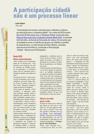 Cidadania,Inclusão,DireitoHumanos
6
InformaçãoESCOLA
Digital
Fotos:morgueFilefreephotos
Rede ECG
Breve apresentação
Tudo começou com um pequeno
grupo de 16 pessoas que - num
encontro que culminou um ano
de reuniões, de trabalho prévio
de co-construção - se constituiu
numa rede de Educação para a
Cidadania Global, em outubro de
2013.
Em janeiro de 2017, a rede conta-
va com 70 membros, que vivem e
trabalham em Aveiro, Beja, Bra-
ga, Évora, Coimbra, Leiria, Lis-
boa, Porto, Santarém, Setúbal e
região autónoma da Madeira.
Como ponto de partida, a ECG
considera “a educação como
uma atividade criadora, crítica e
dialógica que, partindo da reali-
dade quotidiana, prepara para a
liberdade, para o desenvolvimen-
to individual e coletivo e para a
transformação social eticamente
sustentada”. É nesta perspetiva
que vem desenvolvendo as suas
atividades, nesta fase centradas
em contexto escolar.
Alguns pontos marcantes do seu
percurso foram: a elaboração do
Manifesto europeu de Educação
para a Cidadania Global (2008);
a introdução em Portugal da
plataforma educativa Conectan-
do Mundos (2007); a conceção
e disponibilização de materiais
pedagógicos e didáticos para os
vários níveis de ensino; a divul-
gação de notícias e atividades; a
promoção de encontros de parti-
lha de experiências e de dinâmi-
cas locais.
O funcionamento da Rede baseia-
-se na troca regular de experiên-
cias e no trabalho colaborativo
no quadro de grupos de trabalho.
Três vezes por ano realizam-se
reuniões presenciais. A animação
e coordenação da rede são garan-
tidas por uma Equipa de Dinami-
zação, anualmente renovada.
Para refletir sobre o seu trabalho,
organiza anualmente um Encon-
tro nacional de Educação para a
Cidadania Global. De que este
XII Encontro é mais um marco.
Educar na vida,
para a vida
Estarias de acordo com a ideia de
que educar na vida, para a vida,
pode ser “um sério jogo de sedu-
ção, amor e paixão”? Esta uma
das questões colocadas por Cé-
sar Muñoz, numa intervenção/
diálogo, marcada por uma lógica
de questionamento, em que foi
explicitando os princípios da sua
proposta pedagógica - a Pedago-
gia da Vida Quotidiana.
Tendo como princípio base -
a  criança/jovem  deve ser colo-
cada no centro do processo edu-
cativo, com uma  participação
ativa  e não como mera recetora
passiva – a Pedagogia da Vida
Quotidiana sustenta que é preciso
educar “a partir” do conhecimen-
to imprescindível do que a crian-
ça sente, pense, as suas dúvidas,
certezas… “com” o apoio do que
o próprio educador sente, pensa,
como profissional.
Sublinhando que “a partir de
– com” é o conceito-síntese da
sua proposta pedagógica, César
Muñoz aprofundou o entendi-
mento destes conceitos. Assim,
“partir de” envolve, desde as
ideias, interesses, desejos, inicia-
tivas, críticas, às dúvidas, igno-
râncias, erros, medos da infância/
adolescência. E “com” implica o
apoio das ideias, críticas, desejos
do educador – uma presença do
adulto – ligeira - que não invade
nem abandona.
César Muñoz defende uma “uto-
pia viável” – uma nova escola
democrática, uma nova política
educativa, novas formas de re-
lação. A implementação de uma
pedagogia que promova mais
qualidade em todos os âmbitos
educativos (e não só na escola).
O que implica, para que tal seja
possível, ter em conta:
- Como está organizado o que im-
portaria mudar, “quais são as suas
A participação cidadã
não é um processo linear
• Lígia Calapez
IJornalistaI
“Contradições do mundo contemporâneo: reflexões e práticas
em educação para a cidadania global”, foi o tema do XII Encontro
Nacional de Educação para a Cidadania Global, promovido pela
Rede de Educação para a Cidadania Global (Rede ECG), no passado
dia 8 de julho, na Escola de Educação de Lisboa. Um encontro que
se desdobrou entre o trabalho em grupos, de reflexão e partilha
de experiências, e a intervenção de César Muñoz, consultor
internacional de Infância, Juventude e Participação
Cidadã – Democracia Participativa.
 