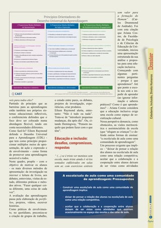 Cidadania,Inclusão,DireitoHumanos
9
InformaçãoESCOLA
Digital
veis para todos eles?
Partindo do princípio que as
barreiras para as aprendizagens
estão também nos próprios sis-
temas educacionais inflexíveis,
a conferencista defendeu que o
foco deve ser colocado numa
abordagem flexível, tendo em
conta necessidades diferentes.
Como fazê-lo? Eileen Raymond
defende o Desenho Universal
para a Aprendizagem (UDL) -
que tem como princípio propor-
cionar múltiplos meios de apre-
sentação, de ação e expressão e
de envolvimento - como forma
de promover uma aprendizagem
acessível a todos.
Neste quadro, propõe – com o
objetivo de motivar os alunos
- os mais diversos métodos de
apresentação: da investigação na
internet e leitura de livros, aos
debates, entrevistas, visitas de es-
tudo, diferentes práticas e méto-
dos ativos. “Fazer qualquer coi-
sa diferente, uma coisa de cada
vez”.
A avaliação das aprendizagens
passa pela elaboração de portfó-
lios, projetos, vídeos, escrever
histórias.
Como práticas de envolvimen-
to, no quotidiano, preconiza-se
a criação de grupos de trabalho,
o estudo entre pares, os debates,
projetos de investigação, expe-
riências, criar produtos.
Eileen Raymond alerta, entre-
tanto: “Não é tudo ou nada”.
Trata-se de “introduzir pequenas
mudanças, dia após dia”. Ou, ci-
tando Hemingway, “Pensem na-
quilo que podem fazer com o que
têm”.
Educação e inclusão:
desafios, compromissos,
respostas
“ (…) se é triste ver meninos sem
escola, mais triste ainda é vê-los
sentados enfileirados em salas
sem ar, com exercícios estéreis
sem valor para
a formação do
Homem” (Car-
los Drummond
de Andrade). Foi
com esta citação
que Ariana Cos-
me, da Faculda-
de de Psicologia
e de Ciências da
Educação da Uni-
versidade, iniciou
uma apresentação
estruturada da sua
análise e propos-
tas para uma edu-
cação inclusiva.
Começando com
algumas perti-
nentes perguntas
– porque é que
aprendemos? Até
que ponto a esco-
la nos está a im-
pedir de aprender
(ao ignorar infor-
mação e saberes
práticos)? Como é que aprende-
mos? – Ariana Cosme considera
que a educação inclusiva exige
uma escola como espaço de so-
cialização cultural.
Nessa perspetiva denuncia, como
obstáculos, as visões meritocrá-
tica e assistencialista da escola
(que “afogam as crianças”) e de-
fende outras formas de ensinar:
“a escola/sala de aula como uma
comunidade de aprendizagem”.
Um processo exigente que impli-
ca – “deixar de pensar a relação
dos alunos na escola/sala de aula
como uma relação competitiva;
aceitar que a colaboração e a
cooperação entre alunos deixam
de ser vistas como atividades
A escola/sala de aula como uma comunidade
de aprendizagem: Pressupostos
Construir uma escola/sala de aula como uma comunidade de
aprendizagem implica:
deixar de pensar a relação dos alunos na escola/sala de aula
como uma relação competitiva.
aceitar que a colaboração e a cooperação entre alunos
deixam de ser vistas como atividades que ocorrem
ocasionalmente no espaço das escolas e das salas de aula.
III. Proporcionar Modos Múltiplos
de Autoenvolvimento (Engagement)
7: Proporcionar opções para incentivar o interesse
7.1 Otimizar a escolha individual e a autonomia
7.2 Otimizar a relevância, o valor e a autenticidade
7.3 Minimizar a insegurança e a ansiedade
8: Oferecer opções para o suporte ao esforço e à persistência
8.1 Elevar a relevância das metas e objetivos
8.2 Variar as exigências e os recursos para otimizar os desafios
8.3 Promover a colaboração e o sentido de comunidade
8.4 Elevar o reforço ao saber adquirido
9: Oferecer opções para a autorregulação
9.1 Promover expectativas e antecipações que otimizem
a motivação
9.2 Facilitar a capacidade individual de superar dificuldades
9.3 Desenvolver a autoavaliação e a reflexão
Aprendentes motivadas e determinadas
II. Proporcionar Modos Múltiplos
de Ação e Expressão
4: Proporcionar opções para a atividade física
4.1 Diversificar os métodos de resposta e o percurso
4.2 Otimizar o acesso a instrumentos e tecnologias de apoio
5: Oferecer opções para a expressão e a comunicação
5.1 Usar meios mediáticos múltiplos para a comunicação
5.2 Usar instrumentos múltiplos para a construção
e composição
5.3 Construir fluências com níveis graduais de apoio à prática
e ao desempenho
6: Oferecer opções para as funções executivas
6.1 Orientar o estabelecimento de metas adequadas
6.2 Apoiar a planificação e estratégias de desenvolvimento
6.3 Interceder na gerência da informação e dos recursos
6.4 Potencializar a capacidade de monitorizar o progresso
Aprendentes estratégicos e direcionados
I. Proporcionar Modos Múltiplos
de Apresentação
1: Proporcionar opções para a percepção
1.1 Oferecer meios de personalização na apresentação
da informação
1.2 Oferecer alternativas à informação auditiva
1.3 Oferecer alternativas à informação visual
2: Oferecer opções para o uso da linguagem, expressões
matemáticas e símbolos
2.1 Esclarecer a terminologia e símbolos
2.2 Esclarecer a sintaxe e a estrutura
2.3 Apoiar a descodificaçåo do texto, notações matemáticas
e símbolos
2.4 Promover a compreensão em diversas línguas
2.5 Ilustrar com exemplos usando diferentes media
3: Oferecer opções para a compreensão
3.1 Ativar ou providenciar conhecimentos de base
3.2. Evidenciar iterações (patterns), pontos essenciais, ideias
principais e conexões
3.3 Orientar o processamento da informação, a visualização
e a manipulação
3.4 Maximizar o transferir e o generalizar
Aprendentes diligentes e sabedores
Princípios Orientadores do
Desenho Universal da Aprendizagem
© 2011 by CAST. All rights reserved. www.cast.org. www.udlcenter.org.
APA Citation: CAST (2011) Universal Design for Learning guidelines version 2.0. Wakefield, MA: Author.
 