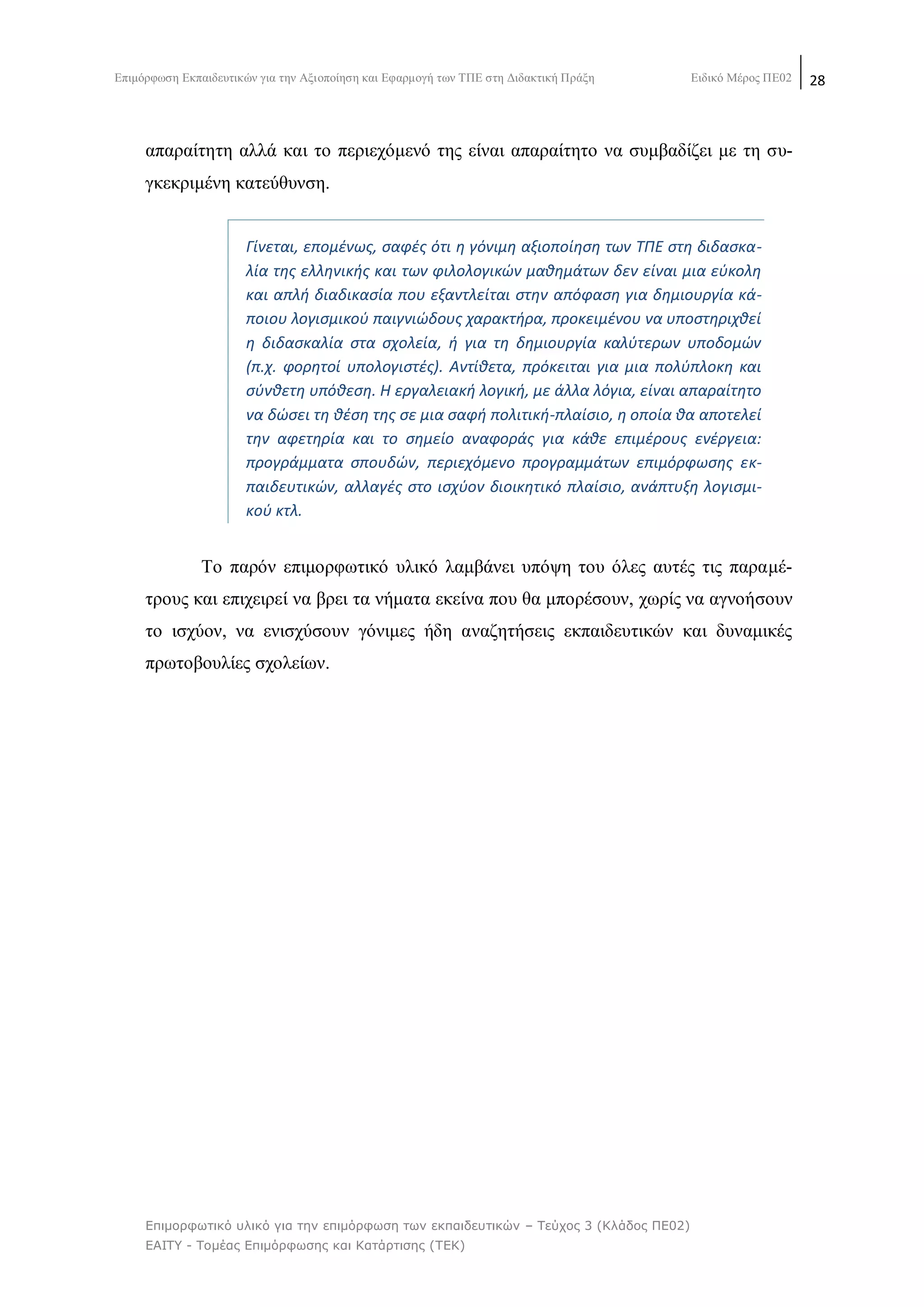 Δπηκφξθσζε Δθπαηδεπηηθψλ γηα ηελ Αμηνπνίεζε θαη Δθαξκνγή ησλ ΣΠΔ ζηε Γηδαθηηθή Πξάμε Δηδηθφ Μέξνο ΠΔ02 28
Επιμορθωηικό σλικό για ηην επιμόρθωζη ηων εκπαιδεσηικών – Τεύτος 3 (Κλάδος ΠΕ02)
ΕΑΙΤΥ - Τομέας Επιμόρθωζης και Καηάρηιζης (ΤΕΚ)
απαξαίηεηε αιιά θαη ην πεξηερφκελφ ηεο είλαη απαξαίηεην λα ζπκβαδίδεη κε ηε ζπ-
γθεθξηκέλε θαηεχζπλζε.
Γίνεται, επομζνωσ, ςαφζσ ότι θ γόνιμθ αξιοποίθςθ των ΤΡΕ ςτθ διδαςκα-
λία τθσ ελλθνικισ και των φιλολογικϊν μακθμάτων δεν είναι μια εφκολθ
και απλι διαδικαςία που εξαντλείται ςτθν απόφαςθ για δθμιουργία κά-
ποιου λογιςμικοφ παιγνιϊδουσ χαρακτιρα, προκειμζνου να υποςτθριχκεί
θ διδαςκαλία ςτα ςχολεία, ι για τθ δθμιουργία καλφτερων υποδομϊν
(π.χ. φορθτοί υπολογιςτζσ). Αντίκετα, πρόκειται για μια πολφπλοκθ και
ςφνκετθ υπόκεςθ. Η εργαλειακι λογικι, με άλλα λόγια, είναι απαραίτθτο
να δϊςει τθ κζςθ τθσ ςε μια ςαφι πολιτικι-πλαίςιο, θ οποία κα αποτελεί
τθν αφετθρία και το ςθμείο αναφοράσ για κάκε επιμζρουσ ενζργεια:
προγράμματα ςπουδϊν, περιεχόμενο προγραμμάτων επιμόρφωςθσ εκ-
παιδευτικϊν, αλλαγζσ ςτο ιςχφον διοικθτικό πλαίςιο, ανάπτυξθ λογιςμι-
κοφ κτλ.
Σν παξφλ επηκνξθσηηθφ πιηθφ ιακβάλεη ππφςε ηνπ φιεο απηέο ηηο παξακέ-
ηξνπο θαη επηρεηξεί λα βξεη ηα λήκαηα εθείλα πνπ ζα κπνξέζνπλ, ρσξίο λα αγλνήζνπλ
ην ηζρχνλ, λα εληζρχζνπλ γφληκεο ήδε αλαδεηήζεηο εθπαηδεπηηθψλ θαη δπλακηθέο
πξσηνβνπιίεο ζρνιείσλ.
 