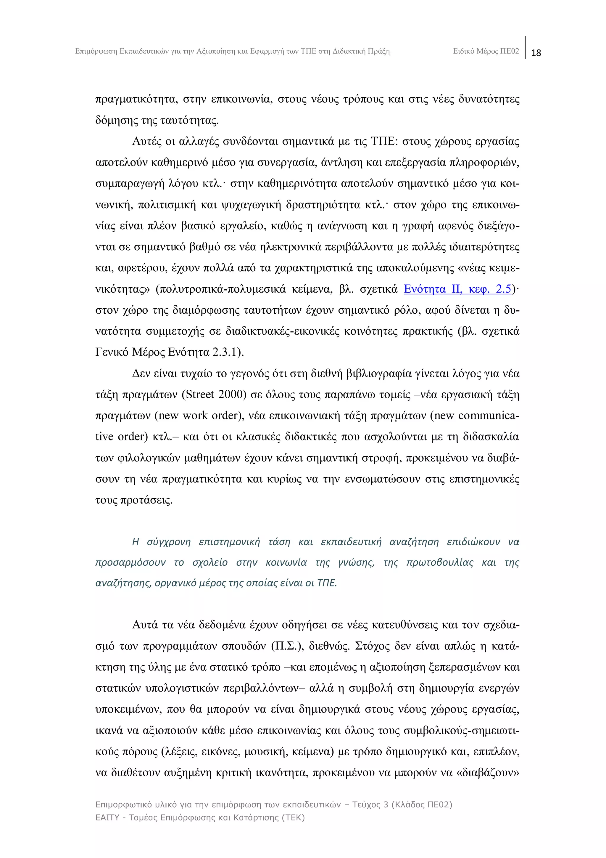 Δπηκφξθσζε Δθπαηδεπηηθψλ γηα ηελ Αμηνπνίεζε θαη Δθαξκνγή ησλ ΣΠΔ ζηε Γηδαθηηθή Πξάμε Δηδηθφ Μέξνο ΠΔ02 18
Επιμορθωηικό σλικό για ηην επιμόρθωζη ηων εκπαιδεσηικών – Τεύτος 3 (Κλάδος ΠΕ02)
ΕΑΙΤΥ - Τομέας Επιμόρθωζης και Καηάρηιζης (ΤΕΚ)
πξαγκαηηθφηεηα, ζηελ επηθνηλσλία, ζηνπο λένπο ηξφπνπο θαη ζηηο λέεο δπλαηφηεηεο
δφκεζεο ηεο ηαπηφηεηαο.
Απηέο νη αιιαγέο ζπλδένληαη ζεκαληηθά κε ηηο ΣΠΔ: ζηνπο ρψξνπο εξγαζίαο
απνηεινχλ θαζεκεξηλφ κέζν γηα ζπλεξγαζία, άληιεζε θαη επεμεξγαζία πιεξνθνξηψλ,
ζπκπαξαγσγή ιφγνπ θηι.· ζηελ θαζεκεξηλφηεηα απνηεινχλ ζεκαληηθφ κέζν γηα θνη-
λσληθή, πνιηηηζκηθή θαη ςπραγσγηθή δξαζηεξηφηεηα θηι.· ζηνλ ρψξν ηεο επηθνηλσ-
λίαο είλαη πιένλ βαζηθφ εξγαιείν, θαζψο ε αλάγλσζε θαη ε γξαθή αθελφο δηεμάγν-
ληαη ζε ζεκαληηθφ βαζκφ ζε λέα ειεθηξνληθά πεξηβάιινληα κε πνιιέο ηδηαηηεξφηεηεο
θαη, αθεηέξνπ, έρνπλ πνιιά απφ ηα ραξαθηεξηζηηθά ηεο απνθαινχκελεο «λέαο θεηκε-
ληθφηεηαο» (πνιπηξνπηθά-πνιπκεζηθά θείκελα, βι. ζρεηηθά Δλφηεηα ΗΗ, θεθ. 2.5)·
ζηνλ ρψξν ηεο δηακφξθσζεο ηαπηνηήησλ έρνπλ ζεκαληηθφ ξφιν, αθνχ δίλεηαη ε δπ-
λαηφηεηα ζπκκεηνρήο ζε δηαδηθηπαθέο-εηθνληθέο θνηλφηεηεο πξαθηηθήο (βι. ζρεηηθά
Γεληθφ Μέξνο Δλφηεηα 2.3.1).
Γελ είλαη ηπραίν ην γεγνλφο φηη ζηε δηεζλή βηβιηνγξαθία γίλεηαη ιφγνο γηα λέα
ηάμε πξαγκάησλ (Street 2000) ζε φινπο ηνπο παξαπάλσ ηνκείο –λέα εξγαζηαθή ηάμε
πξαγκάησλ (new work order), λέα επηθνηλσληαθή ηάμε πξαγκάησλ (new communica-
tive order) θηι.– θαη φηη νη θιαζηθέο δηδαθηηθέο πνπ αζρνινχληαη κε ηε δηδαζθαιία
ησλ θηινινγηθψλ καζεκάησλ έρνπλ θάλεη ζεκαληηθή ζηξνθή, πξνθεηκέλνπ λα δηαβά-
ζνπλ ηε λέα πξαγκαηηθφηεηα θαη θπξίσο λα ηελ ελζσκαηψζνπλ ζηηο επηζηεκνληθέο
ηνπο πξνηάζεηο.
Η ςφγχρονθ επιςτθμονικι τάςθ και εκπαιδευτικι αναηιτθςθ επιδιϊκουν να
προςαρμόςουν το ςχολείο ςτθν κοινωνία τθσ γνϊςθσ, τθσ πρωτοβουλίασ και τθσ
αναηιτθςθσ, οργανικό μζροσ τθσ οποίασ είναι οι ΤΡΕ.
Απηά ηα λέα δεδνκέλα έρνπλ νδεγήζεη ζε λέεο θαηεπζχλζεηο θαη ηνλ ζρεδηα-
ζκφ ησλ πξνγξακκάησλ ζπνπδψλ (Π.΢.), δηεζλψο. ΢ηφρνο δελ είλαη απιψο ε θαηά-
θηεζε ηεο χιεο κε έλα ζηαηηθφ ηξφπν –θαη επνκέλσο ε αμηνπνίεζε μεπεξαζκέλσλ θαη
ζηαηηθψλ ππνινγηζηηθψλ πεξηβαιιφλησλ– αιιά ε ζπκβνιή ζηε δεκηνπξγία ελεξγψλ
ππνθεηκέλσλ, πνπ ζα κπνξνχλ λα είλαη δεκηνπξγηθά ζηνπο λένπο ρψξνπο εξγαζίαο,
ηθαλά λα αμηνπνηνχλ θάζε κέζν επηθνηλσλίαο θαη φινπο ηνπο ζπκβνιηθνχο-ζεκεησηη-
θνχο πφξνπο (ιέμεηο, εηθφλεο, κνπζηθή, θείκελα) κε ηξφπν δεκηνπξγηθφ θαη, επηπιένλ,
λα δηαζέηνπλ απμεκέλε θξηηηθή ηθαλφηεηα, πξνθεηκέλνπ λα κπνξνχλ λα «δηαβάδνπλ»
 