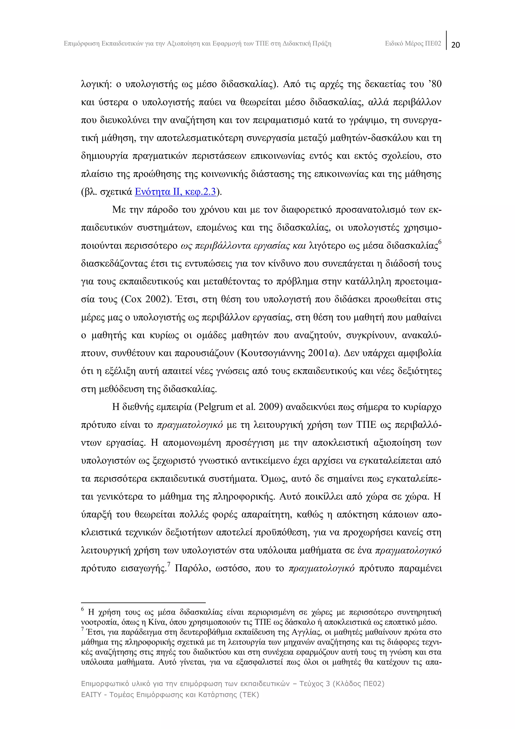 Δπηκφξθσζε Δθπαηδεπηηθψλ γηα ηελ Αμηνπνίεζε θαη Δθαξκνγή ησλ ΣΠΔ ζηε Γηδαθηηθή Πξάμε Δηδηθφ Μέξνο ΠΔ02 20
Επιμορθωηικό σλικό για ηην επιμόρθωζη ηων εκπαιδεσηικών – Τεύτος 3 (Κλάδος ΠΕ02)
ΕΑΙΤΥ - Τομέας Επιμόρθωζης και Καηάρηιζης (ΤΕΚ)
ινγηθή: ν ππνινγηζηήο σο κέζν δηδαζθαιίαο). Απφ ηηο αξρέο ηεο δεθαεηίαο ηνπ ‘80
θαη χζηεξα ν ππνινγηζηήο παχεη λα ζεσξείηαη κέζν δηδαζθαιίαο, αιιά πεξηβάιινλ
πνπ δηεπθνιχλεη ηελ αλαδήηεζε θαη ηνλ πεηξακαηηζκφ θαηά ην γξάςηκν, ηε ζπλεξγα-
ηηθή κάζεζε, ηελ απνηειεζκαηηθφηεξε ζπλεξγαζία κεηαμχ καζεηψλ-δαζθάινπ θαη ηε
δεκηνπξγία πξαγκαηηθψλ πεξηζηάζεσλ επηθνηλσλίαο εληφο θαη εθηφο ζρνιείνπ, ζην
πιαίζην ηεο πξνψζεζεο ηεο θνηλσληθήο δηάζηαζεο ηεο επηθνηλσλίαο θαη ηεο κάζεζεο
(βι. ζρεηηθά Δλφηεηα ΗΗ, θεθ.2.3).
Με ηελ πάξνδν ηνπ ρξφλνπ θαη κε ηνλ δηαθνξεηηθφ πξνζαλαηνιηζκφ ησλ εθ-
παηδεπηηθψλ ζπζηεκάησλ, επνκέλσο θαη ηεο δηδαζθαιίαο, νη ππνινγηζηέο ρξεζηκν-
πνηνχληαη πεξηζζφηεξν σο πεξηβάιινληα εξγαζίαο θαη ιηγφηεξν σο κέζα δηδαζθαιίαο6
δηαζθεδάδνληαο έηζη ηηο εληππψζεηο γηα ηνλ θίλδπλν πνπ ζπλεπάγεηαη ε δηάδνζή ηνπο
γηα ηνπο εθπαηδεπηηθνχο θαη κεηαζέηνληαο ην πξφβιεκα ζηελ θαηάιιειε πξνεηνηκα-
ζία ηνπο (Cox 2002). Έηζη, ζηε ζέζε ηνπ ππνινγηζηή πνπ δηδάζθεη πξνσζείηαη ζηηο
κέξεο καο ν ππνινγηζηήο σο πεξηβάιινλ εξγαζίαο, ζηε ζέζε ηνπ καζεηή πνπ καζαίλεη
ν καζεηήο θαη θπξίσο νη νκάδεο καζεηψλ πνπ αλαδεηνχλ, ζπγθξίλνπλ, αλαθαιχ-
πηνπλ, ζπλζέηνπλ θαη παξνπζηάδνπλ (Κνπηζνγηάλλεο 2001α). Γελ ππάξρεη ακθηβνιία
φηη ε εμέιημε απηή απαηηεί λέεο γλψζεηο απφ ηνπο εθπαηδεπηηθνχο θαη λέεο δεμηφηεηεο
ζηε κεζφδεπζε ηεο δηδαζθαιίαο.
Ζ δηεζλήο εκπεηξία (Pelgrum et al. 2009) αλαδεηθλχεη πσο ζήκεξα ην θπξίαξρν
πξφηππν είλαη ην πξαγκαηνινγηθφ κε ηε ιεηηνπξγηθή ρξήζε ησλ ΣΠΔ σο πεξηβαιιφ-
λησλ εξγαζίαο. Ζ απνκνλσκέλε πξνζέγγηζε κε ηελ απνθιεηζηηθή αμηνπνίεζε ησλ
ππνινγηζηψλ σο μερσξηζηφ γλσζηηθφ αληηθείκελν έρεη αξρίζεη λα εγθαηαιείπεηαη απφ
ηα πεξηζζφηεξα εθπαηδεπηηθά ζπζηήκαηα. ΋κσο, απηφ δε ζεκαίλεη πσο εγθαηαιείπε-
ηαη γεληθφηεξα ην κάζεκα ηεο πιεξνθνξηθήο. Απηφ πνηθίιιεη απφ ρψξα ζε ρψξα. Ζ
χπαξμή ηνπ ζεσξείηαη πνιιέο θνξέο απαξαίηεηε, θαζψο ε απφθηεζε θάπνησλ απν-
θιεηζηηθά ηερληθψλ δεμηνηήησλ απνηειεί πξνυπφζεζε, γηα λα πξνρσξήζεη θαλείο ζηε
ιεηηνπξγηθή ρξήζε ησλ ππνινγηζηψλ ζηα ππφινηπα καζήκαηα ζε έλα πξαγκαηνινγηθφ
πξφηππν εηζαγσγήο.7
Παξφιν, σζηφζν, πνπ ην πξαγκαηνινγηθφ πξφηππν παξακέλεη
6
Ζ ρξήζε ηνπο σο κέζα δηδαζθαιίαο είλαη πεξηνξηζκέλε ζε ρψξεο κε πεξηζζφηεξν ζπληεξεηηθή
λννηξνπία, φπσο ε Κίλα, φπνπ ρξεζηκνπνηνχλ ηηο ΣΠΔ σο δάζθαιν ή απνθιεηζηηθά σο επνπηηθφ κέζν.
7
Έηζη, γηα παξάδεηγκα ζηε δεπηεξνβάζκηα εθπαίδεπζε ηεο Αγγιίαο, νη καζεηέο καζαίλνπλ πξψηα ζην
κάζεκα ηεο πιεξνθνξηθήο ζρεηηθά κε ηε ιεηηνπξγία ησλ κεραλψλ αλαδήηεζεο θαη ηηο δηάθνξεο ηερλη-
θέο αλαδήηεζεο ζηηο πεγέο ηνπ δηαδηθηχνπ θαη ζηε ζπλέρεηα εθαξκφδνπλ απηή ηνπο ηε γλψζε θαη ζηα
ππφινηπα καζήκαηα. Απηφ γίλεηαη, γηα λα εμαζθαιηζηεί πσο φινη νη καζεηέο ζα θαηέρνπλ ηηο απα-
 