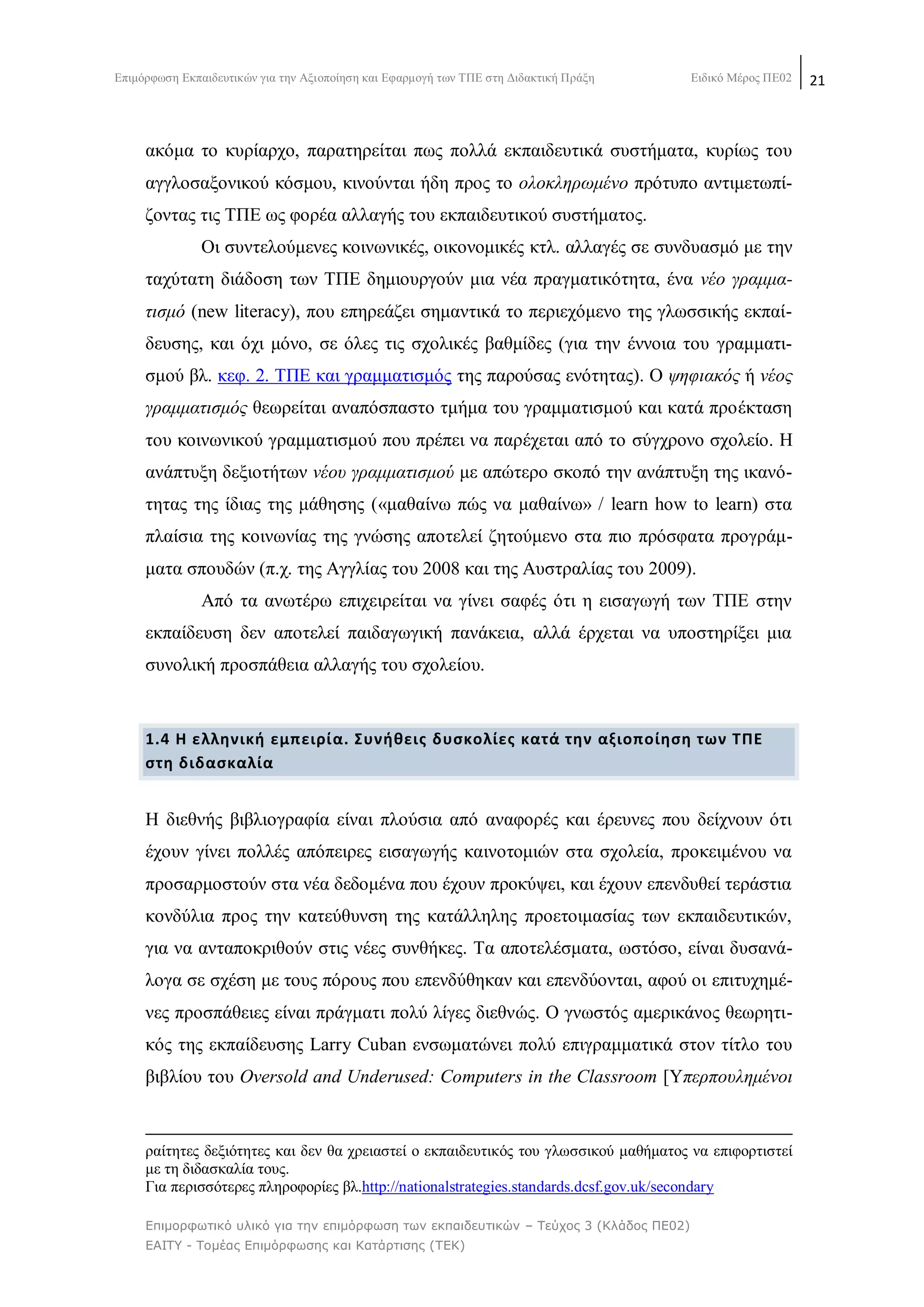Δπηκφξθσζε Δθπαηδεπηηθψλ γηα ηελ Αμηνπνίεζε θαη Δθαξκνγή ησλ ΣΠΔ ζηε Γηδαθηηθή Πξάμε Δηδηθφ Μέξνο ΠΔ02 21
Επιμορθωηικό σλικό για ηην επιμόρθωζη ηων εκπαιδεσηικών – Τεύτος 3 (Κλάδος ΠΕ02)
ΕΑΙΤΥ - Τομέας Επιμόρθωζης και Καηάρηιζης (ΤΕΚ)
αθφκα ην θπξίαξρν, παξαηεξείηαη πσο πνιιά εθπαηδεπηηθά ζπζηήκαηα, θπξίσο ηνπ
αγγινζαμνληθνχ θφζκνπ, θηλνχληαη ήδε πξνο ην νινθιεξσκέλν πξφηππν αληηκεησπί-
δνληαο ηηο ΣΠΔ σο θνξέα αιιαγήο ηνπ εθπαηδεπηηθνχ ζπζηήκαηνο.
Οη ζπληεινχκελεο θνηλσληθέο, νηθνλνκηθέο θηι. αιιαγέο ζε ζπλδπαζκφ κε ηελ
ηαρχηαηε δηάδνζε ησλ ΣΠΔ δεκηνπξγνχλ κηα λέα πξαγκαηηθφηεηα, έλα λέν γξακκα-
ηηζκφ (new literacy), πνπ επεξεάδεη ζεκαληηθά ην πεξηερφκελν ηεο γισζζηθήο εθπαί-
δεπζεο, θαη φρη κφλν, ζε φιεο ηηο ζρνιηθέο βαζκίδεο (γηα ηελ έλλνηα ηνπ γξακκαηη-
ζκνχ βι. θεθ. 2. ΣΠΔ θαη γξακκαηηζκφο ηεο παξνχζαο ελφηεηαο). Ο ςεθηαθφο ή λένο
γξακκαηηζκφο ζεσξείηαη αλαπφζπαζην ηκήκα ηνπ γξακκαηηζκνχ θαη θαηά πξνέθηαζε
ηνπ θνηλσληθνχ γξακκαηηζκνχ πνπ πξέπεη λα παξέρεηαη απφ ην ζχγρξνλν ζρνιείν. Ζ
αλάπηπμε δεμηνηήησλ λένπ γξακκαηηζκνχ κε απψηεξν ζθνπφ ηελ αλάπηπμε ηεο ηθαλφ-
ηεηαο ηεο ίδηαο ηεο κάζεζεο («καζαίλσ πψο λα καζαίλσ» / learn how to learn) ζηα
πιαίζηα ηεο θνηλσλίαο ηεο γλψζεο απνηειεί δεηνχκελν ζηα πην πξφζθαηα πξνγξάκ-
καηα ζπνπδψλ (π.ρ. ηεο Αγγιίαο ηνπ 2008 θαη ηεο Απζηξαιίαο ηνπ 2009).
Απφ ηα αλσηέξσ επηρεηξείηαη λα γίλεη ζαθέο φηη ε εηζαγσγή ησλ ΣΠΔ ζηελ
εθπαίδεπζε δελ απνηειεί παηδαγσγηθή παλάθεηα, αιιά έξρεηαη λα ππνζηεξίμεη κηα
ζπλνιηθή πξνζπάζεηα αιιαγήο ηνπ ζρνιείνπ.
1.4 Θ ελλθνικι εμπειρία. ΢υνικεισ δυςκολίεσ κατά τθν αξιοποίθςθ των ΣΠΕ
ςτθ διδαςκαλία
Ζ δηεζλήο βηβιηνγξαθία είλαη πινχζηα απφ αλαθνξέο θαη έξεπλεο πνπ δείρλνπλ φηη
έρνπλ γίλεη πνιιέο απφπεηξεο εηζαγσγήο θαηλνηνκηψλ ζηα ζρνιεία, πξνθεηκέλνπ λα
πξνζαξκνζηνχλ ζηα λέα δεδνκέλα πνπ έρνπλ πξνθχςεη, θαη έρνπλ επελδπζεί ηεξάζηηα
θνλδχιηα πξνο ηελ θαηεχζπλζε ηεο θαηάιιειεο πξνεηνηκαζίαο ησλ εθπαηδεπηηθψλ,
γηα λα αληαπνθξηζνχλ ζηηο λέεο ζπλζήθεο. Σα απνηειέζκαηα, σζηφζν, είλαη δπζαλά-
ινγα ζε ζρέζε κε ηνπο πφξνπο πνπ επελδχζεθαλ θαη επελδχνληαη, αθνχ νη επηηπρεκέ-
λεο πξνζπάζεηεο είλαη πξάγκαηη πνιχ ιίγεο δηεζλψο. Ο γλσζηφο ακεξηθάλνο ζεσξεηη-
θφο ηεο εθπαίδεπζεο Larry Cuban ελζσκαηψλεη πνιχ επηγξακκαηηθά ζηνλ ηίηιν ηνπ
βηβιίνπ ηνπ Oversold and Underused: Computers in the Classroom [Τπεξπνπιεκέλνη
ξαίηεηεο δεμηφηεηεο θαη δελ ζα ρξεηαζηεί ν εθπαηδεπηηθφο ηνπ γισζζηθνχ καζήκαηνο λα επηθνξηηζηεί
κε ηε δηδαζθαιία ηνπο.
Γηα πεξηζζφηεξεο πιεξνθνξίεο βι.http://nationalstrategies.standards.dcsf.gov.uk/secondary
 