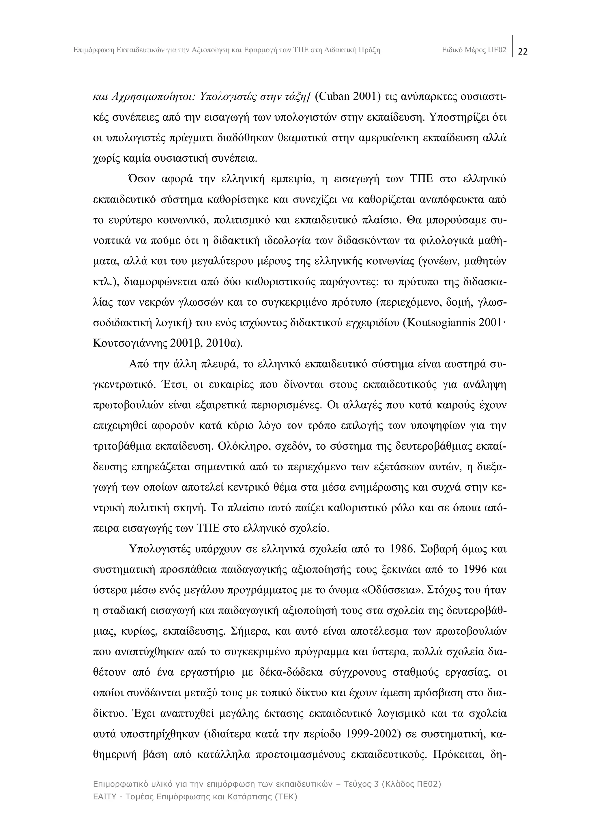 Δπηκφξθσζε Δθπαηδεπηηθψλ γηα ηελ Αμηνπνίεζε θαη Δθαξκνγή ησλ ΣΠΔ ζηε Γηδαθηηθή Πξάμε Δηδηθφ Μέξνο ΠΔ02 22
Επιμορθωηικό σλικό για ηην επιμόρθωζη ηων εκπαιδεσηικών – Τεύτος 3 (Κλάδος ΠΕ02)
ΕΑΙΤΥ - Τομέας Επιμόρθωζης και Καηάρηιζης (ΤΕΚ)
θαη Αρξεζηκνπνίεηνη: Τπνινγηζηέο ζηελ ηάμε] (Cuban 2001) ηηο αλχπαξθηεο νπζηαζηη-
θέο ζπλέπεηεο απφ ηελ εηζαγσγή ησλ ππνινγηζηψλ ζηελ εθπαίδεπζε. Τπνζηεξίδεη φηη
νη ππνινγηζηέο πξάγκαηη δηαδφζεθαλ ζεακαηηθά ζηελ ακεξηθάληθε εθπαίδεπζε αιιά
ρσξίο θακία νπζηαζηηθή ζπλέπεηα.
΋ζνλ αθνξά ηελ ειιεληθή εκπεηξία, ε εηζαγσγή ησλ ΣΠΔ ζην ειιεληθφ
εθπαηδεπηηθφ ζχζηεκα θαζνξίζηεθε θαη ζπλερίδεη λα θαζνξίδεηαη αλαπφθεπθηα απφ
ην επξχηεξν θνηλσληθφ, πνιηηηζκηθφ θαη εθπαηδεπηηθφ πιαίζην. Θα κπνξνχζακε ζπ-
λνπηηθά λα πνχκε φηη ε δηδαθηηθή ηδενινγία ησλ δηδαζθφλησλ ηα θηινινγηθά καζή-
καηα, αιιά θαη ηνπ κεγαιχηεξνπ κέξνπο ηεο ειιεληθήο θνηλσλίαο (γνλέσλ, καζεηψλ
θηι.), δηακνξθψλεηαη απφ δχν θαζνξηζηηθνχο παξάγνληεο: ην πξφηππν ηεο δηδαζθα-
ιίαο ησλ λεθξψλ γισζζψλ θαη ην ζπγθεθξηκέλν πξφηππν (πεξηερφκελν, δνκή, γισζ-
ζνδηδαθηηθή ινγηθή) ηνπ ελφο ηζρχνληνο δηδαθηηθνχ εγρεηξηδίνπ (Koutsogiannis 2001·
Κνπηζνγηάλλεο 2001β, 2010α).
Απφ ηελ άιιε πιεπξά, ην ειιεληθφ εθπαηδεπηηθφ ζχζηεκα είλαη απζηεξά ζπ-
γθεληξσηηθφ. Έηζη, νη επθαηξίεο πνπ δίλνληαη ζηνπο εθπαηδεπηηθνχο γηα αλάιεςε
πξσηνβνπιηψλ είλαη εμαηξεηηθά πεξηνξηζκέλεο. Οη αιιαγέο πνπ θαηά θαηξνχο έρνπλ
επηρεηξεζεί αθνξνχλ θαηά θχξην ιφγν ηνλ ηξφπν επηινγήο ησλ ππνςεθίσλ γηα ηελ
ηξηηνβάζκηα εθπαίδεπζε. Οιφθιεξν, ζρεδφλ, ην ζχζηεκα ηεο δεπηεξνβάζκηαο εθπαί-
δεπζεο επεξεάδεηαη ζεκαληηθά απφ ην πεξηερφκελν ησλ εμεηάζεσλ απηψλ, ε δηεμα-
γσγή ησλ νπνίσλ απνηειεί θεληξηθφ ζέκα ζηα κέζα ελεκέξσζεο θαη ζπρλά ζηελ θε-
ληξηθή πνιηηηθή ζθελή. Σν πιαίζην απηφ παίδεη θαζνξηζηηθφ ξφιν θαη ζε φπνηα απφ-
πεηξα εηζαγσγήο ησλ ΣΠΔ ζην ειιεληθφ ζρνιείν.
Τπνινγηζηέο ππάξρνπλ ζε ειιεληθά ζρνιεία απφ ην 1986. ΢νβαξή φκσο θαη
ζπζηεκαηηθή πξνζπάζεηα παηδαγσγηθήο αμηνπνίεζήο ηνπο μεθηλάεη απφ ην 1996 θαη
χζηεξα κέζσ ελφο κεγάινπ πξνγξάκκαηνο κε ην φλνκα «Οδχζζεηα». ΢ηφρνο ηνπ ήηαλ
ε ζηαδηαθή εηζαγσγή θαη παηδαγσγηθή αμηνπνίεζή ηνπο ζηα ζρνιεία ηεο δεπηεξνβάζ-
κηαο, θπξίσο, εθπαίδεπζεο. ΢ήκεξα, θαη απηφ είλαη απνηέιεζκα ησλ πξσηνβνπιηψλ
πνπ αλαπηχρζεθαλ απφ ην ζπγθεθξηκέλν πξφγξακκα θαη χζηεξα, πνιιά ζρνιεία δηα-
ζέηνπλ απφ έλα εξγαζηήξην κε δέθα-δψδεθα ζχγρξνλνπο ζηαζκνχο εξγαζίαο, νη
νπνίνη ζπλδένληαη κεηαμχ ηνπο κε ηνπηθφ δίθηπν θαη έρνπλ άκεζε πξφζβαζε ζην δηα-
δίθηπν. Έρεη αλαπηπρζεί κεγάιεο έθηαζεο εθπαηδεπηηθφ ινγηζκηθφ θαη ηα ζρνιεία
απηά ππνζηεξίρζεθαλ (ηδηαίηεξα θαηά ηελ πεξίνδν 1999-2002) ζε ζπζηεκαηηθή, θα-
ζεκεξηλή βάζε απφ θαηάιιεια πξνεηνηκαζκέλνπο εθπαηδεπηηθνχο. Πξφθεηηαη, δε-
 