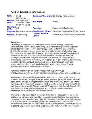 Position description Information:
PD#: 5553 Business/Program:GE Energy Management
Position
Title:
GE Energy
Management -
Summer Intern
Engineer (EID)
Job Type: Intern
Minimum
GPA:
3.0 Function: Engineering/Technology
Degrees: Bachelors,MastersGraduation Dates: Freshman,Sophomore,Junior,Senior
Majors: Engineering
Current School
Level:
Freshman,Junior,Senior,Sophomore
Summary:
GE Energy Management's three businesses Digital Energy, Industrial
Solutions and Power Conversion bring GE's electrical capabilities together.
Global teams design leading technology solutions for the transmission,
distribution, management, conversion and optimization of electrical power
for customers across multiple energy-intensive industries. GE has invested
more than $4 billion in our Energy Management capabilities, with 14
strategic acquisitions and joint ventures that enable GE to increase its
offerings to the utility, industrial, renewables, oil & gas, marine, data center,
metals and mining industries. Backed by our technological expertise,
operational excellence and a collaborative, world-class team, Energy
Management is GE's electrification business.
For more information on our business, visit http://www.ge-
energy.com/products_and_services/services/energy_management/index.jsp
Assignments will be challenging and experienced engineers will mentor
students in the EID Program. As an intern, you will get exposure to different
parts of the Energy Management business and will have a chance to attend
training and development sessions. Most recently, we've offered formal EID
training sessions on Six Sigma, internal IT systems, WebEx and Outlook. We
also hold executive lunch-and-learns and professional development
workshops to assist you in your career search.
We want you to learn about the whole GE culture - not just how we work,
but how we combine work and fun to create an atmosphere that promotes
camaraderie and learning. Our "EID Ambassador Program" allows interns/co-
ops to volunteer to plan social, community service, and professional
development activities for their sites. The EID Ambassador Committees is an
excellent way to gain leadership experience and network with other interns
 