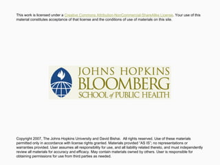 Copyright 2007, The Johns Hopkins University and David Bishai. All rights reserved. Use of these materials
permitted only in accordance with license rights granted. Materials provided “AS IS”; no representations or
warranties provided. User assumes all responsibility for use, and all liability related thereto, and must independently
review all materials for accuracy and efficacy. May contain materials owned by others. User is responsible for
obtaining permissions for use from third parties as needed.
This work is licensed under a Creative Commons Attribution-NonCommercial-ShareAlike License. Your use of this
material constitutes acceptance of that license and the conditions of use of materials on this site.
 