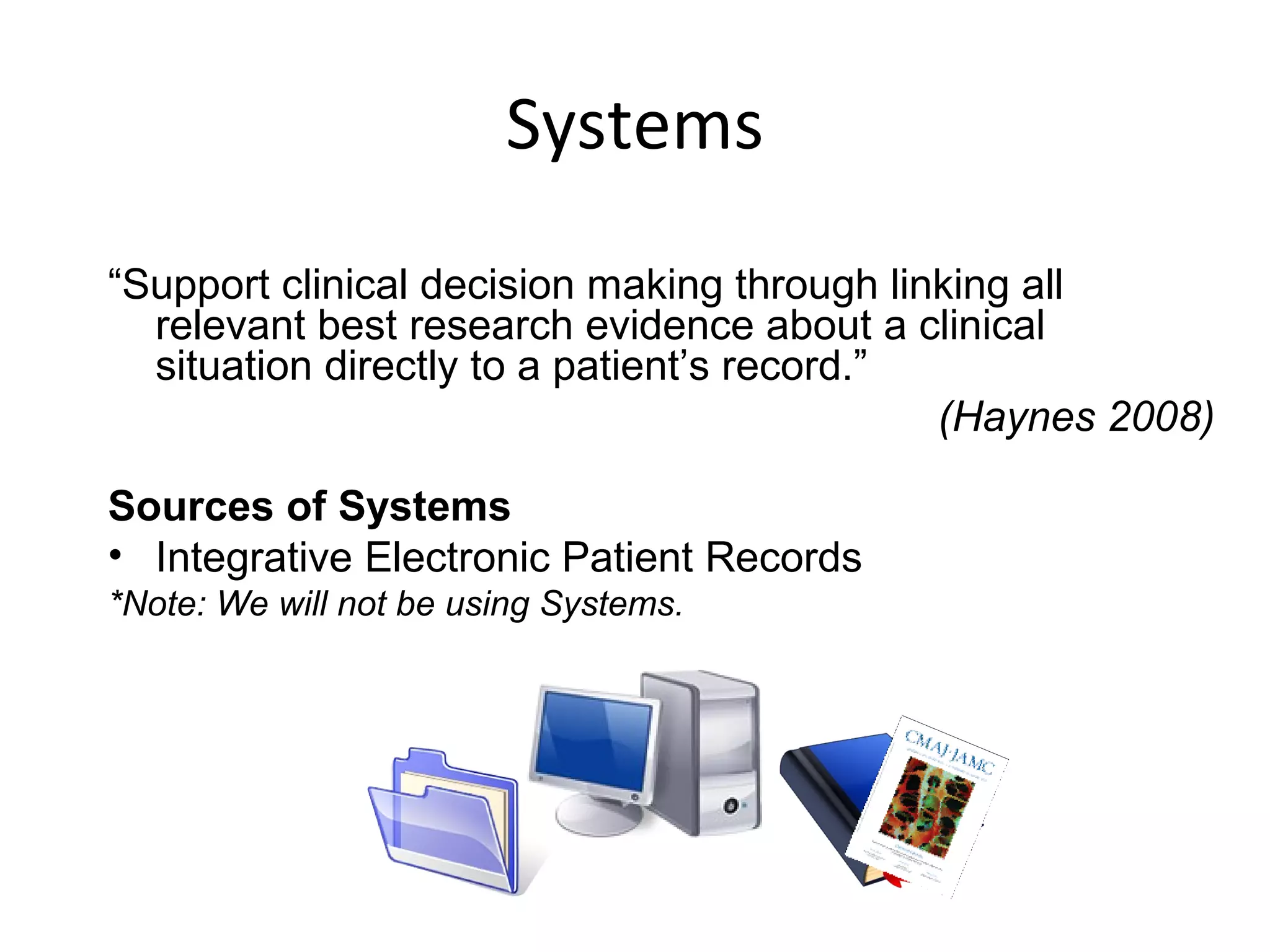 Systems 
“Support clinical decision making through linking all 
relevant best research evidence about a clinical 
situation directly to a patient’s record.” 
(Haynes 2008) 
Sources of Systems 
• Integrative Electronic Patient Records 
*Note: We will not be using Systems. 
 