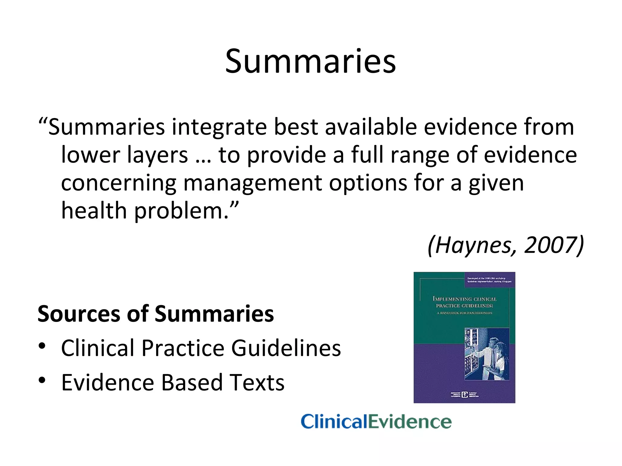 Summaries 
“Summaries integrate best available evidence from 
lower layers … to provide a full range of evidence 
concerning management options for a given 
health problem.” 
(Haynes, 2007) 
Sources of Summaries 
• Clinical Practice Guidelines 
• Evidence Based Texts 
 