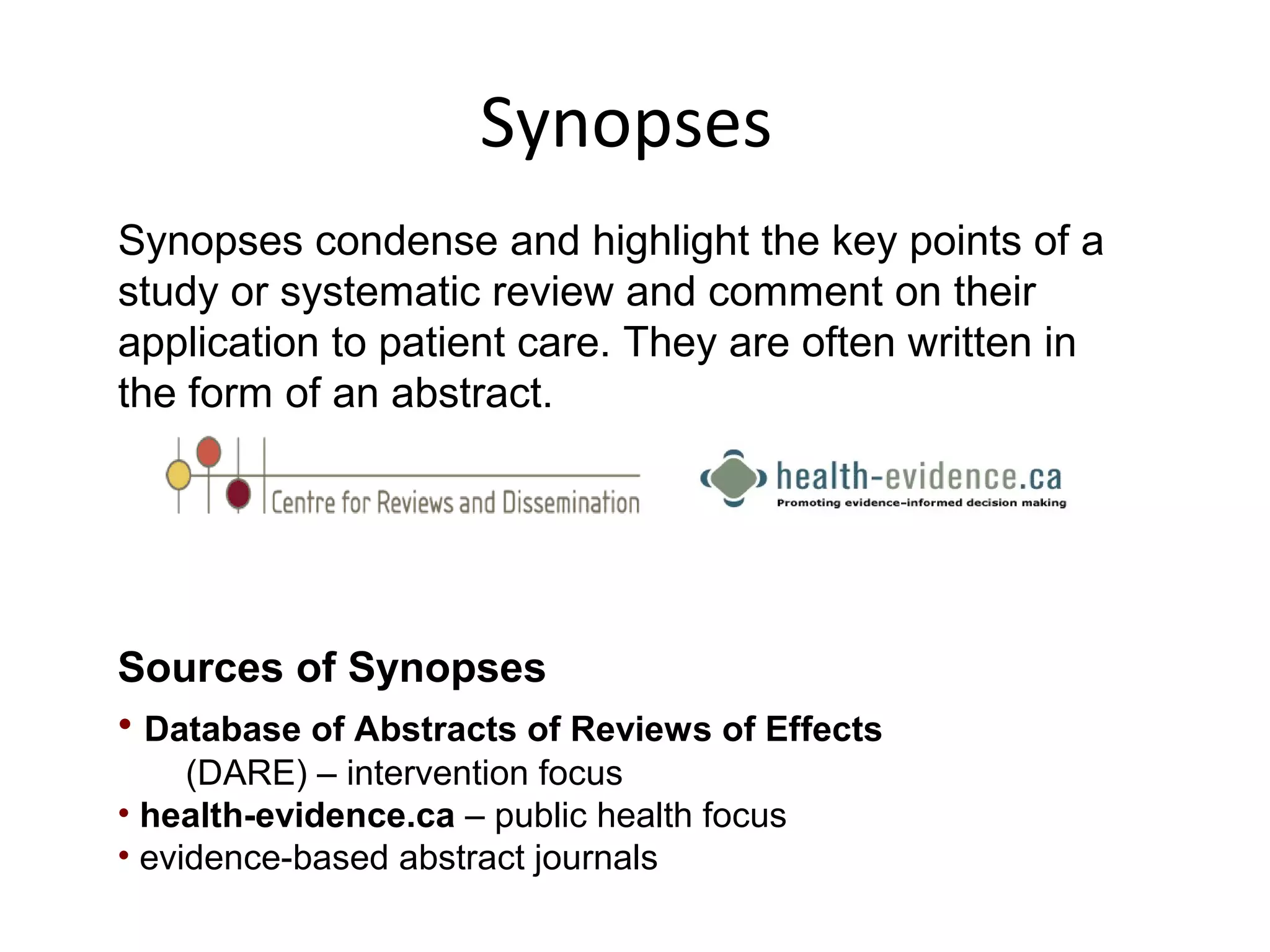 Synopses 
Synopses condense and highlight the key points of a 
study or systematic review and comment on their 
application to patient care. They are often written in 
the form of an abstract. 
Sources of Synopses 
• Database of Abstracts of Reviews of Effects 
(DARE) – intervention focus 
• health-evidence.ca – public health focus 
• evidence-based abstract journals 
 