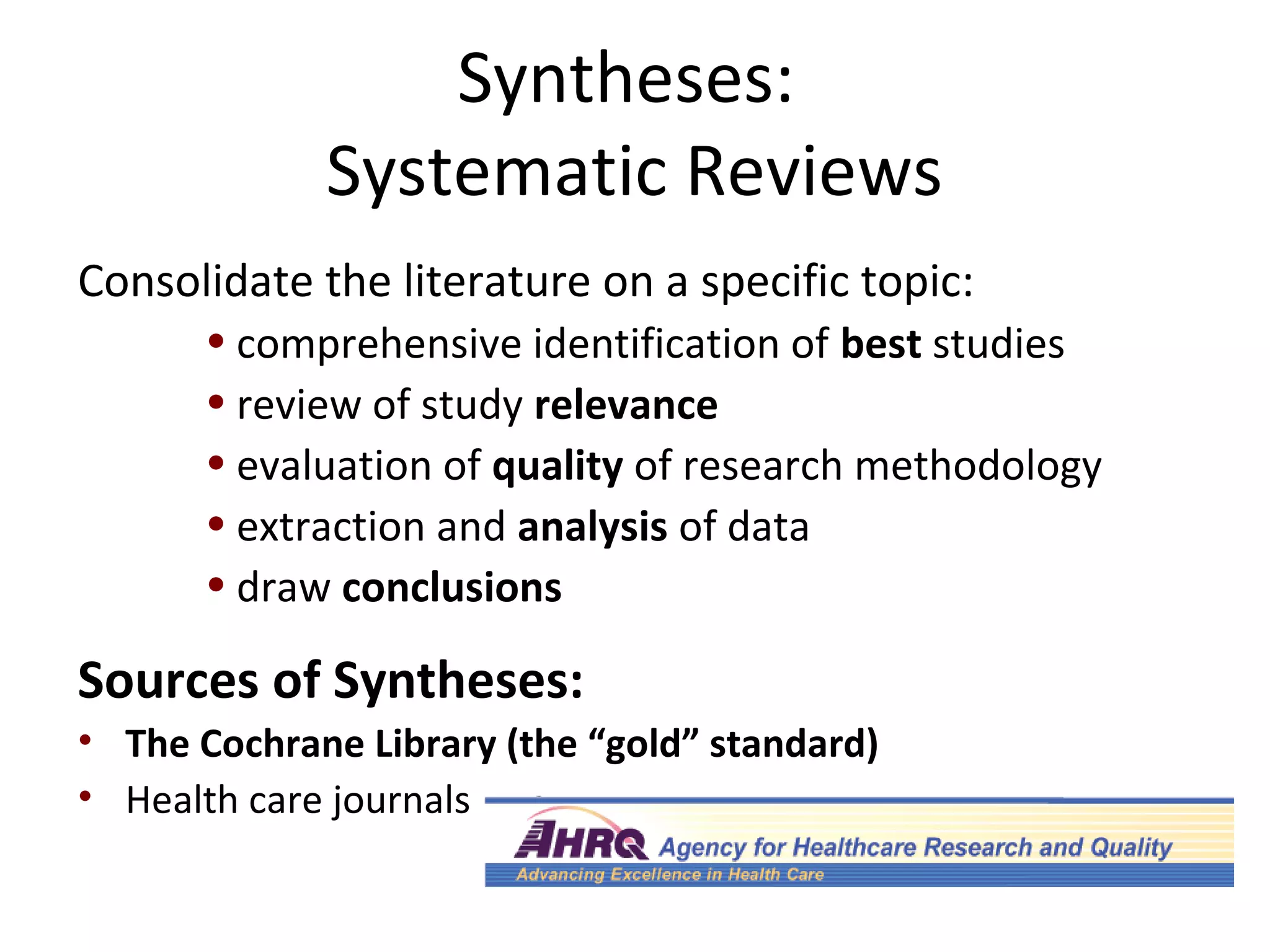 Syntheses: 
Systematic Reviews 
Consolidate the literature on a specific topic: 
• comprehensive identification of best studies 
• review of study relevance 
• evaluation of quality of research methodology 
• extraction and analysis of data 
• draw conclusions 
Sources of Syntheses: 
• The Cochrane Library (the “gold” standard) 
• Health care journals 
 