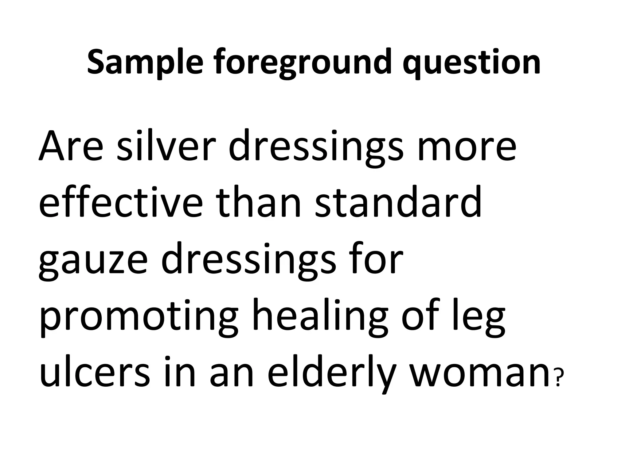 Sample foreground question 
Are silver dressings more 
effective than standard 
gauze dressings for 
promoting healing of leg 
ulcers in an elderly woman? 
 