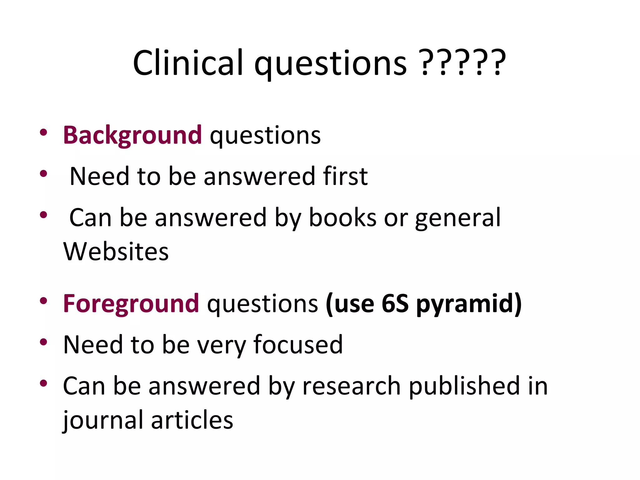 Clinical questions ????? 
• Background questions 
• Need to be answered first 
• Can be answered by books or general 
Websites 
• Foreground questions (use 6S pyramid) 
• Need to be very focused 
• Can be answered by research published in 
journal articles 
 