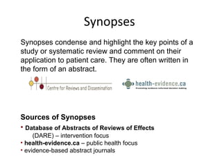 Synopses 
Synopses condense and highlight the key points of a 
study or systematic review and comment on their 
application to patient care. They are often written in 
the form of an abstract. 
Sources of Synopses 
• Database of Abstracts of Reviews of Effects 
(DARE) – intervention focus 
• health-evidence.ca – public health focus 
• evidence-based abstract journals 
 