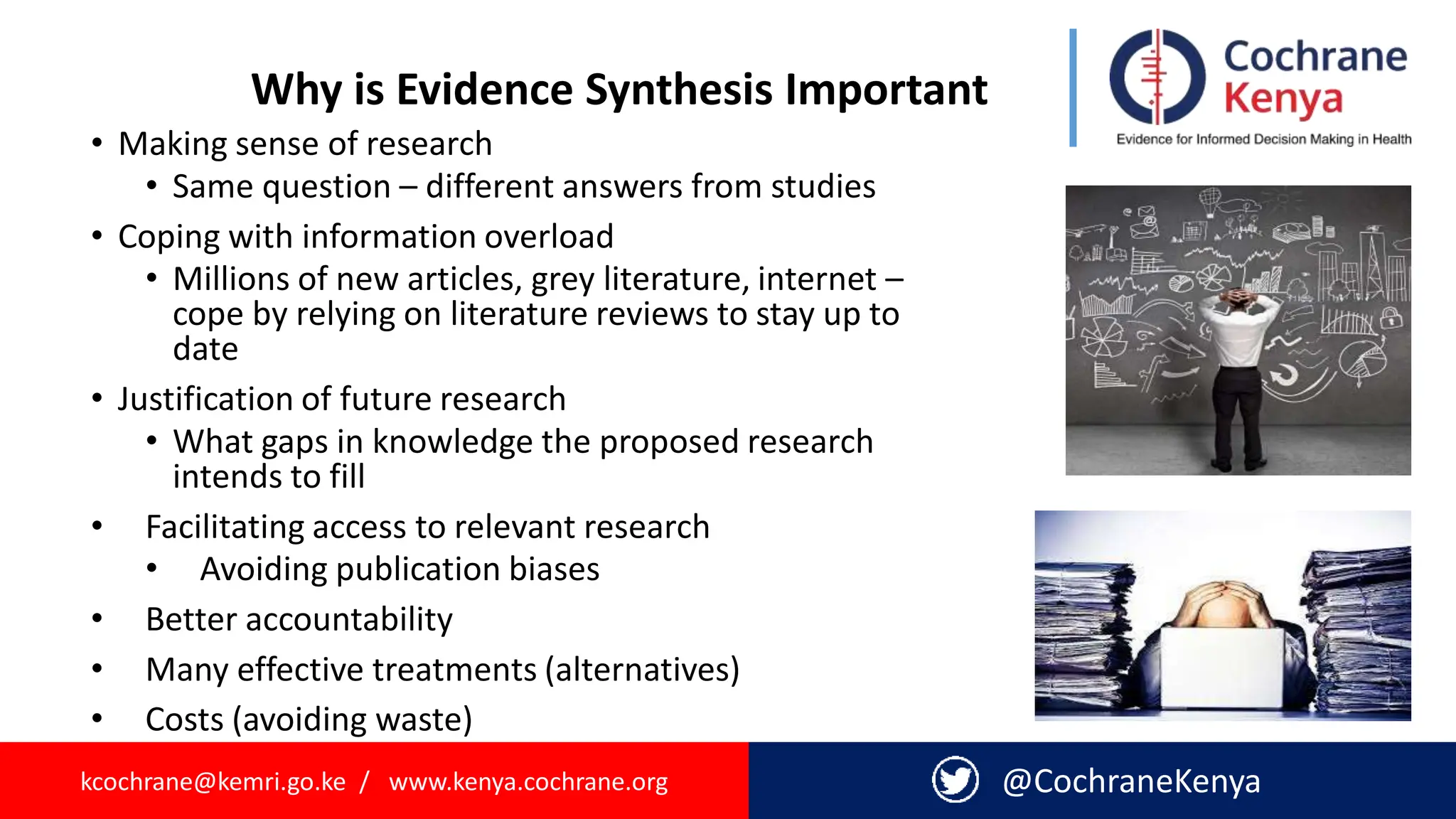 kcochrane@kemri.go.ke / www.kenya.cochrane.org @CochraneKenya
• Making sense of research
• Same question – different answers from studies
• Coping with information overload
• Millions of new articles, grey literature, internet –
cope by relying on literature reviews to stay up to
date
• Justification of future research
• What gaps in knowledge the proposed research
intends to fill
• Facilitating access to relevant research
• Avoiding publication biases
• Better accountability
• Many effective treatments (alternatives)
• Costs (avoiding waste)
Why is Evidence Synthesis Important
 