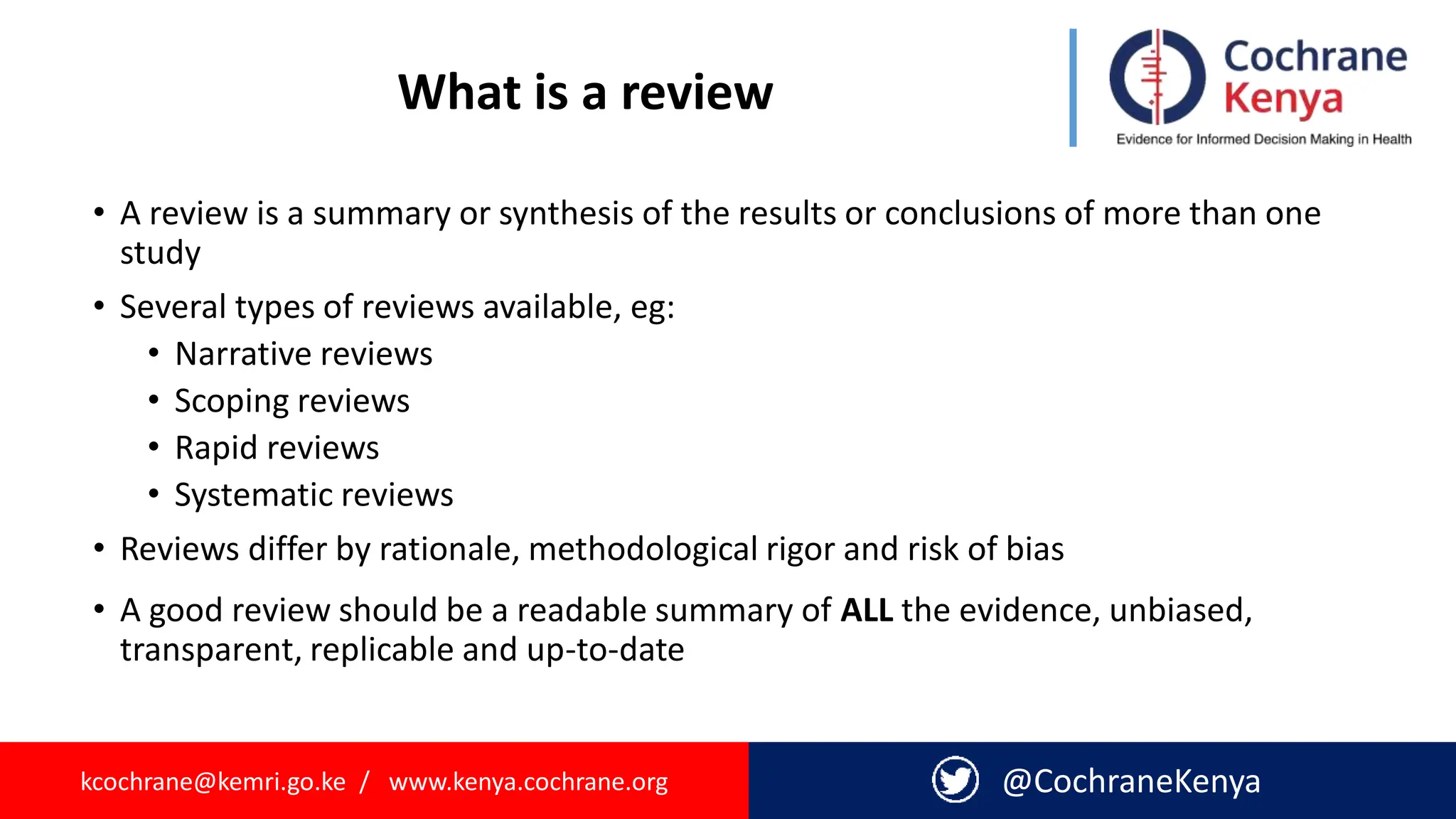 kcochrane@kemri.go.ke / www.kenya.cochrane.org @CochraneKenya
What is a review
• A review is a summary or synthesis of the results or conclusions of more than one
study
• Several types of reviews available, eg:
• Narrative reviews
• Scoping reviews
• Rapid reviews
• Systematic reviews
• Reviews differ by rationale, methodological rigor and risk of bias
• A good review should be a readable summary of ALL the evidence, unbiased,
transparent, replicable and up-to-date
 