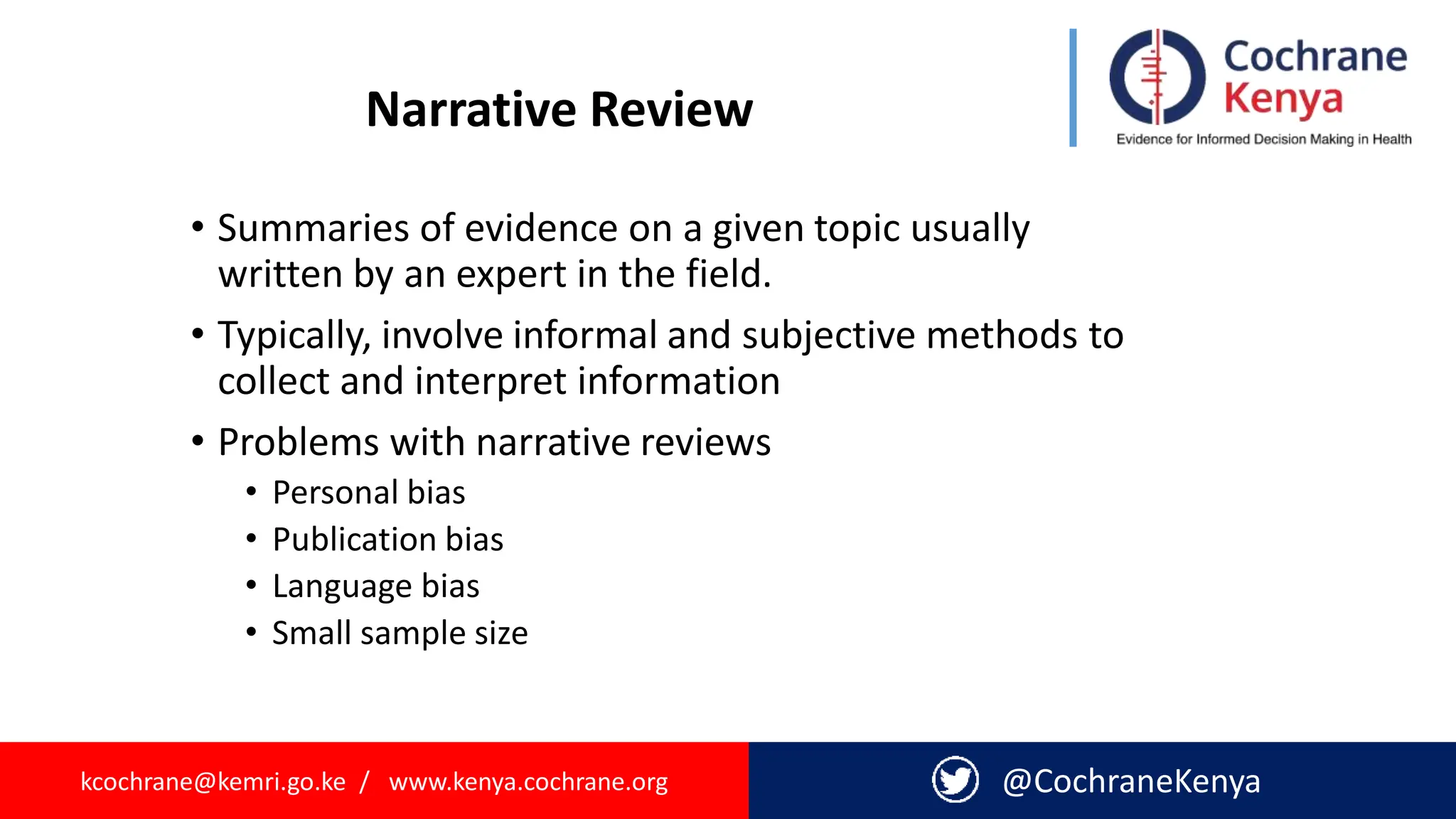kcochrane@kemri.go.ke / www.kenya.cochrane.org @CochraneKenya
Narrative Review
• Summaries of evidence on a given topic usually
written by an expert in the field.
• Typically, involve informal and subjective methods to
collect and interpret information
• Problems with narrative reviews
• Personal bias
• Publication bias
• Language bias
• Small sample size
 
