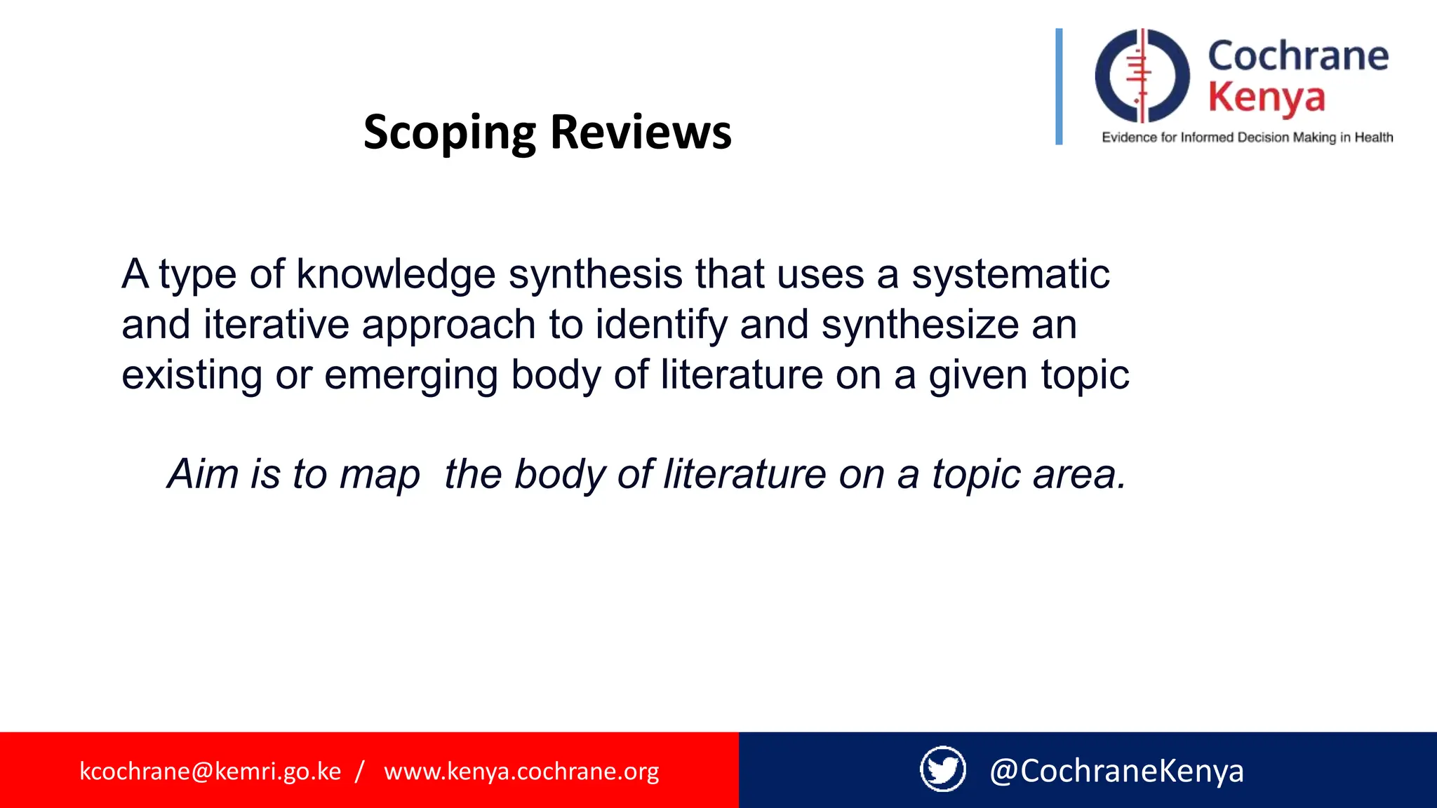 kcochrane@kemri.go.ke / www.kenya.cochrane.org @CochraneKenya
Scoping Reviews
A type of knowledge synthesis that uses a systematic
and iterative approach to identify and synthesize an
existing or emerging body of literature on a given topic
Aim is to map the body of literature on a topic area.
 