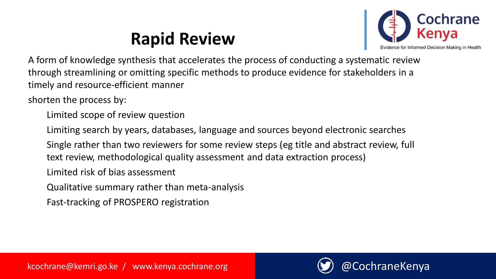 kcochrane@kemri.go.ke / www.kenya.cochrane.org @CochraneKenya
Rapid Review
A form of knowledge synthesis that accelerates the process of conducting a systematic review
through streamlining or omitting specific methods to produce evidence for stakeholders in a
timely and resource-efficient manner
shorten the process by:
Limited scope of review question
Limiting search by years, databases, language and sources beyond electronic searches
Single rather than two reviewers for some review steps (eg title and abstract review, full
text review, methodological quality assessment and data extraction process)
Limited risk of bias assessment
Qualitative summary rather than meta-analysis
Fast-tracking of PROSPERO registration
 