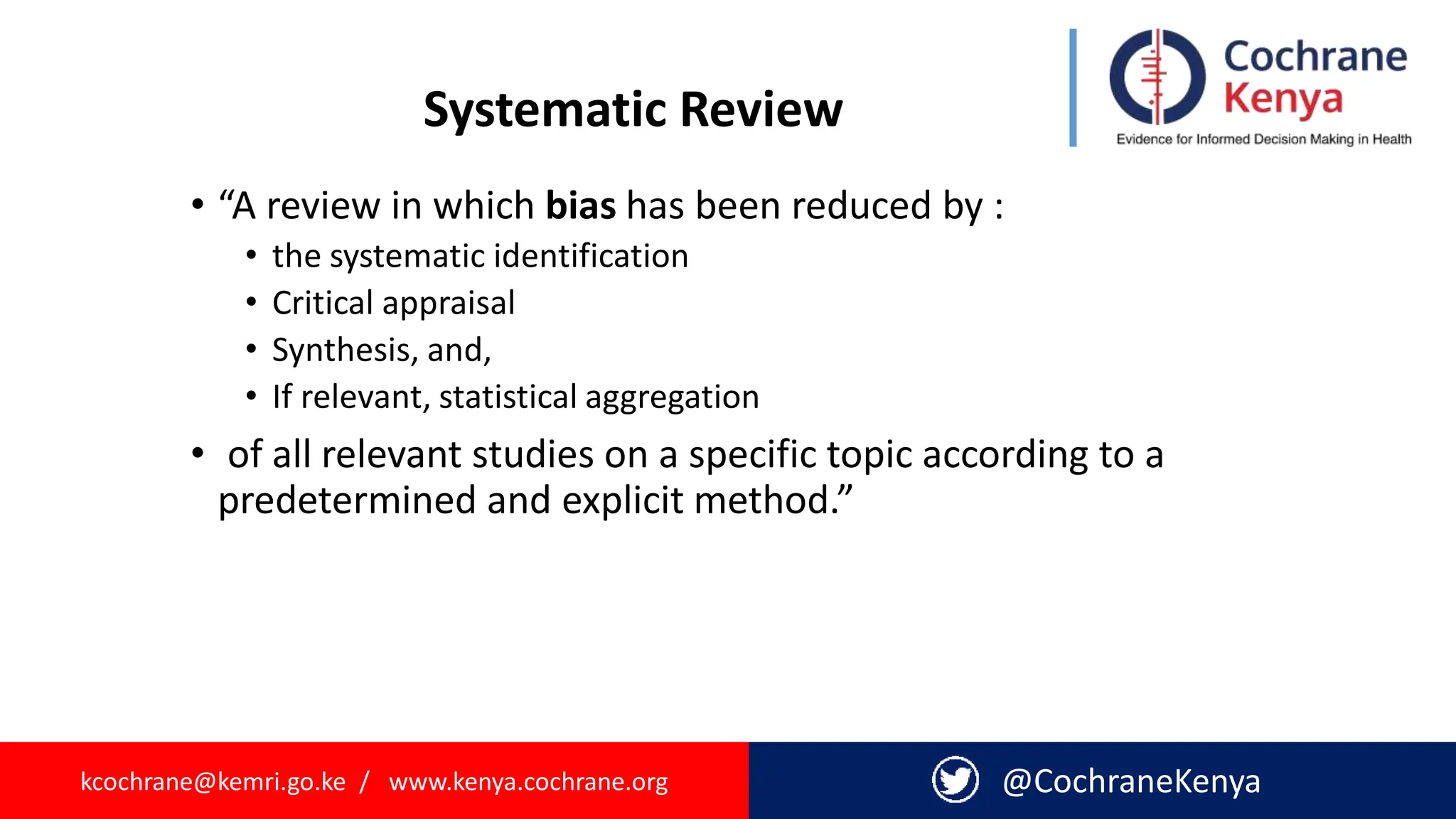 kcochrane@kemri.go.ke / www.kenya.cochrane.org @CochraneKenya
Systematic Review
• “A review in which bias has been reduced by :
• the systematic identification
• Critical appraisal
• Synthesis, and,
• If relevant, statistical aggregation
• of all relevant studies on a specific topic according to a
predetermined and explicit method.”
 