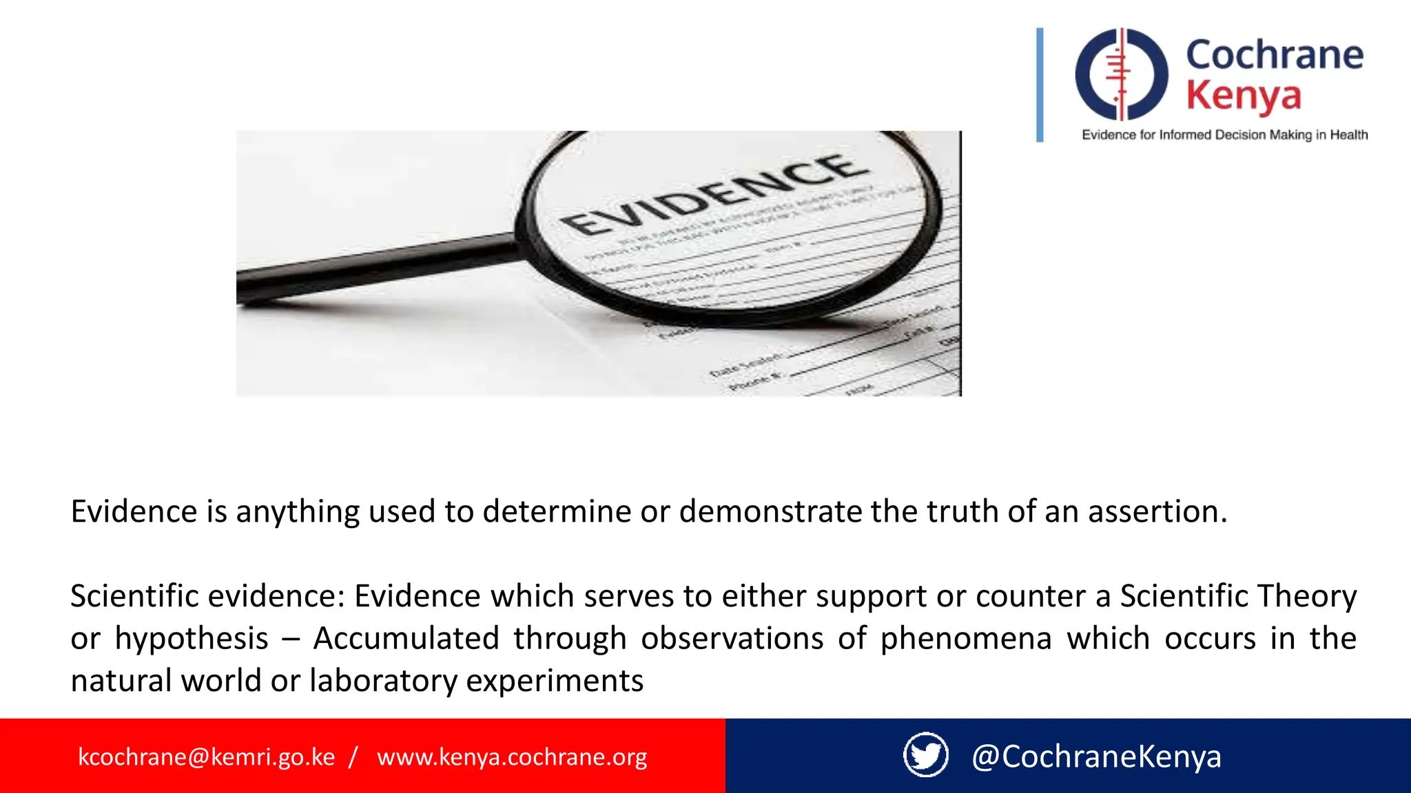 kcochrane@kemri.go.ke / www.kenya.cochrane.org @CochraneKenya
Evidence is anything used to determine or demonstrate the truth of an assertion.
Scientific evidence: Evidence which serves to either support or counter a Scientific Theory
or hypothesis – Accumulated through observations of phenomena which occurs in the
natural world or laboratory experiments
 