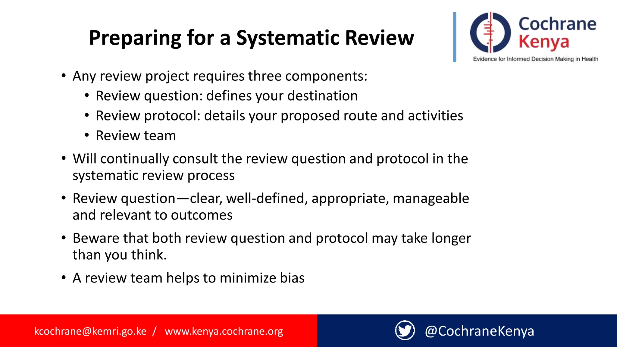 kcochrane@kemri.go.ke / www.kenya.cochrane.org @CochraneKenya
Preparing for a Systematic Review
• Any review project requires three components:
• Review question: defines your destination
• Review protocol: details your proposed route and activities
• Review team
• Will continually consult the review question and protocol in the
systematic review process
• Review question—clear, well-defined, appropriate, manageable
and relevant to outcomes
• Beware that both review question and protocol may take longer
than you think.
• A review team helps to minimize bias
 