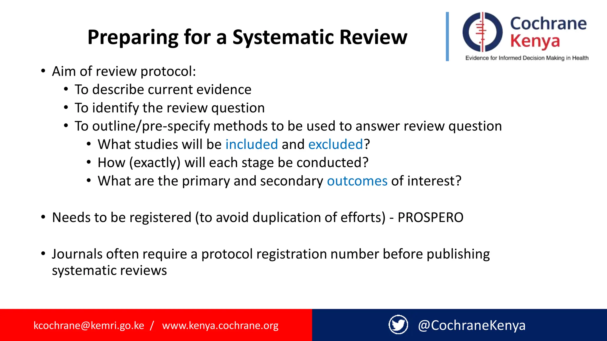 kcochrane@kemri.go.ke / www.kenya.cochrane.org @CochraneKenya
Preparing for a Systematic Review
• Aim of review protocol:
• To describe current evidence
• To identify the review question
• To outline/pre-specify methods to be used to answer review question
• What studies will be included and excluded?
• How (exactly) will each stage be conducted?
• What are the primary and secondary outcomes of interest?
• Needs to be registered (to avoid duplication of efforts) - PROSPERO
• Journals often require a protocol registration number before publishing
systematic reviews
 
