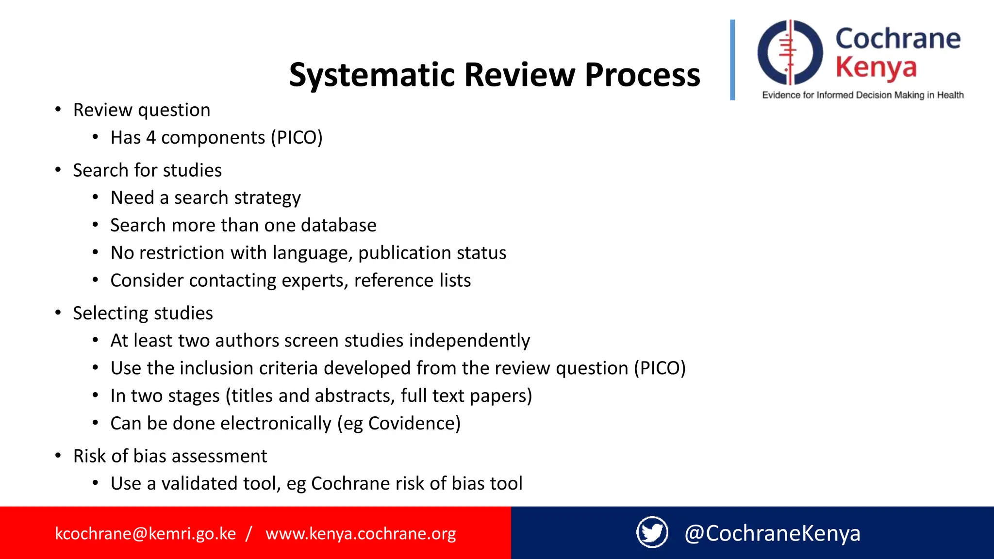 kcochrane@kemri.go.ke / www.kenya.cochrane.org @CochraneKenya
Systematic Review Process
• Review question
• Has 4 components (PICO)
• Search for studies
• Need a search strategy
• Search more than one database
• No restriction with language, publication status
• Consider contacting experts, reference lists
• Selecting studies
• At least two authors screen studies independently
• Use the inclusion criteria developed from the review question (PICO)
• In two stages (titles and abstracts, full text papers)
• Can be done electronically (eg Covidence)
• Risk of bias assessment
• Use a validated tool, eg Cochrane risk of bias tool
 