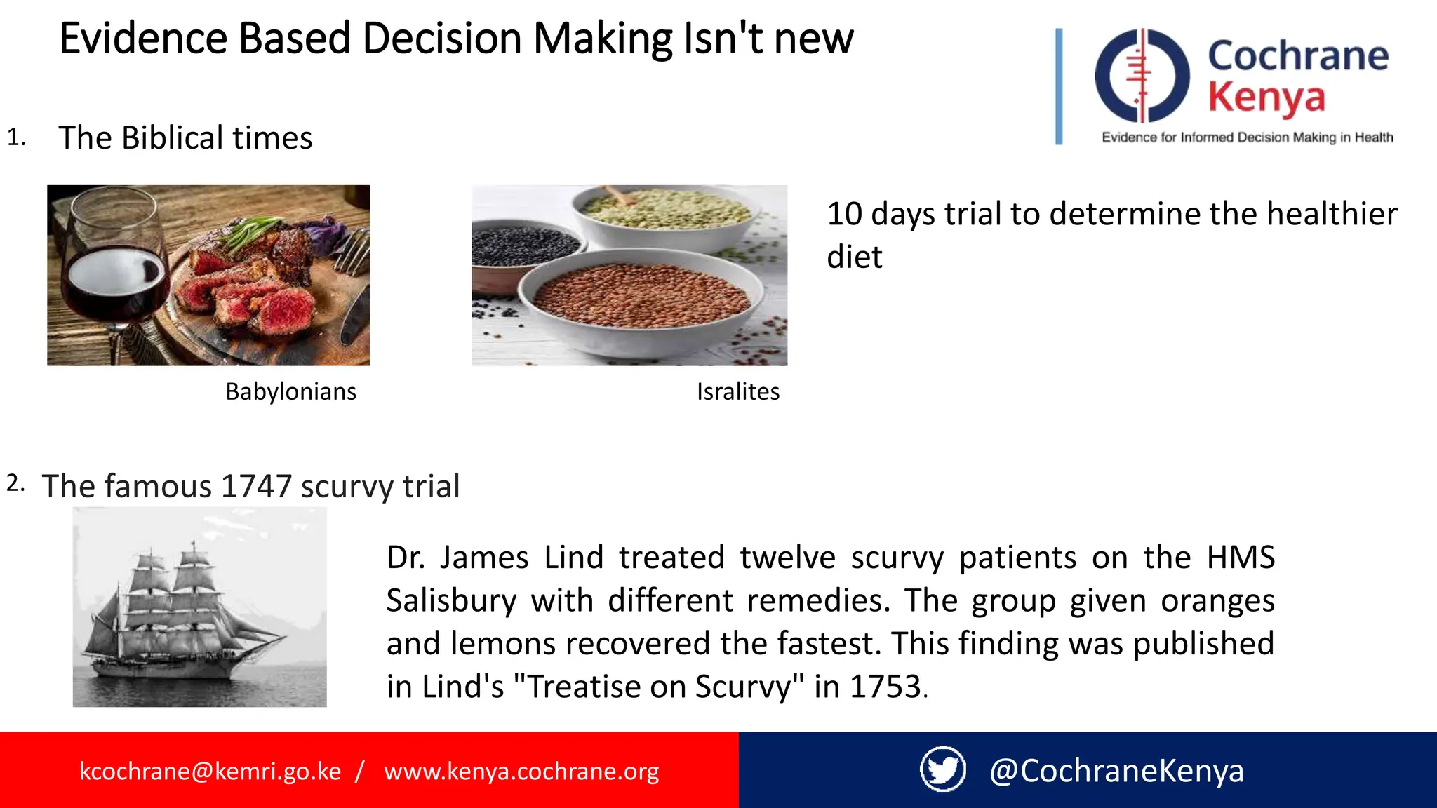 kcochrane@kemri.go.ke / www.kenya.cochrane.org @CochraneKenya
Evidence Based Decision Making Isn't new
Babylonians Isralites
1.
10 days trial to determine the healthier
diet
2.
The Biblical times
The famous 1747 scurvy trial
Dr. James Lind treated twelve scurvy patients on the HMS
Salisbury with different remedies. The group given oranges
and lemons recovered the fastest. This finding was published
in Lind's "Treatise on Scurvy" in 1753.
 