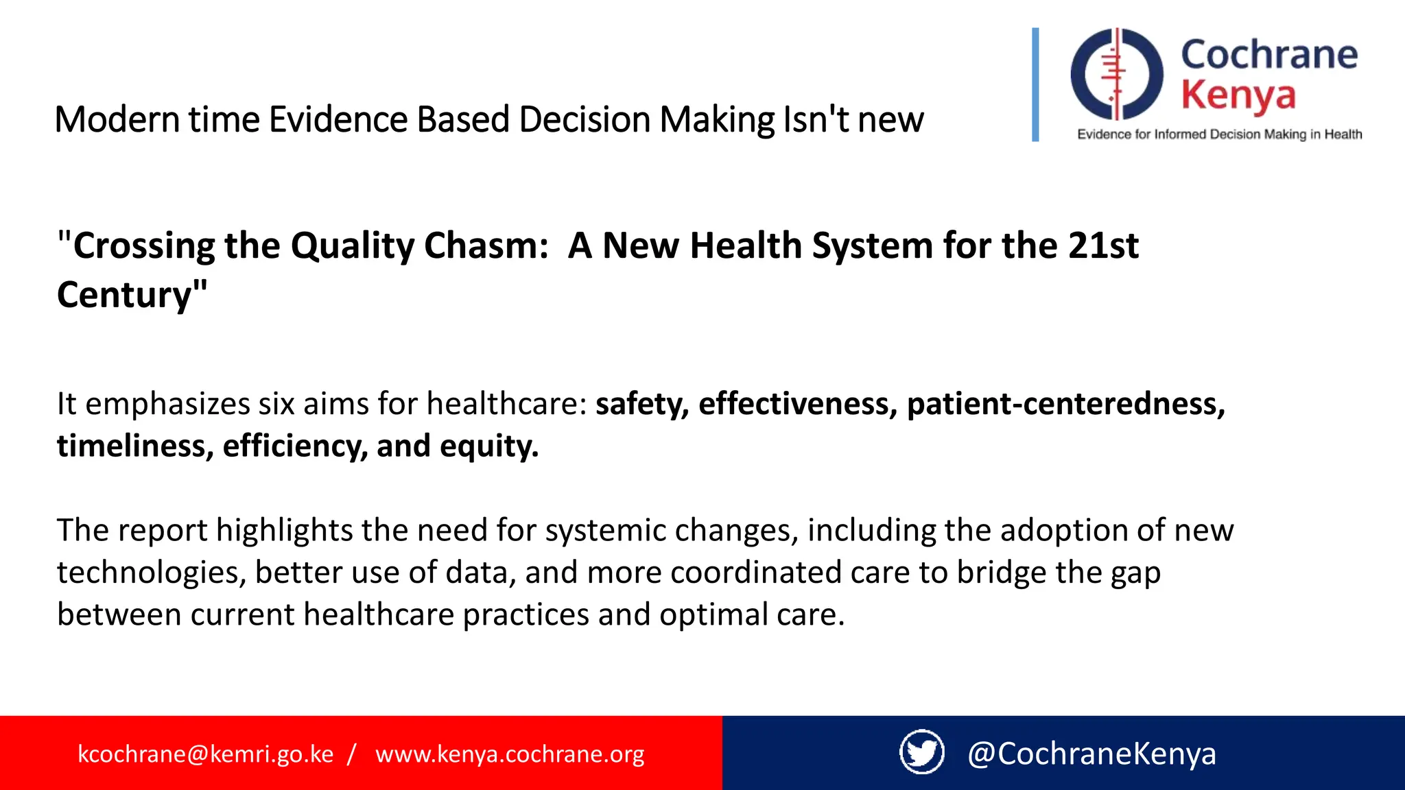 kcochrane@kemri.go.ke / www.kenya.cochrane.org @CochraneKenya
Modern time Evidence Based Decision Making Isn't new
"Crossing the Quality Chasm: A New Health System for the 21st
Century"
It emphasizes six aims for healthcare: safety, effectiveness, patient-centeredness,
timeliness, efficiency, and equity.
The report highlights the need for systemic changes, including the adoption of new
technologies, better use of data, and more coordinated care to bridge the gap
between current healthcare practices and optimal care.
 
