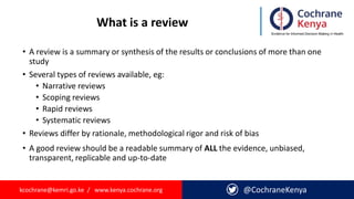 kcochrane@kemri.go.ke / www.kenya.cochrane.org @CochraneKenya
What is a review
• A review is a summary or synthesis of the results or conclusions of more than one
study
• Several types of reviews available, eg:
• Narrative reviews
• Scoping reviews
• Rapid reviews
• Systematic reviews
• Reviews differ by rationale, methodological rigor and risk of bias
• A good review should be a readable summary of ALL the evidence, unbiased,
transparent, replicable and up-to-date
 