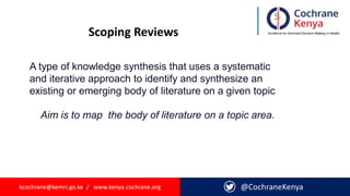 kcochrane@kemri.go.ke / www.kenya.cochrane.org @CochraneKenya
Scoping Reviews
A type of knowledge synthesis that uses a systematic
and iterative approach to identify and synthesize an
existing or emerging body of literature on a given topic
Aim is to map the body of literature on a topic area.
 