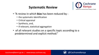 kcochrane@kemri.go.ke / www.kenya.cochrane.org @CochraneKenya
Systematic Review
• “A review in which bias has been reduced by :
• the systematic identification
• Critical appraisal
• Synthesis, and,
• If relevant, statistical aggregation
• of all relevant studies on a specific topic according to a
predetermined and explicit method.”
 