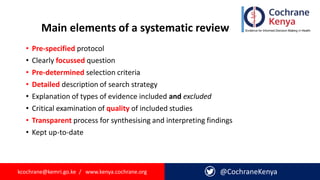 kcochrane@kemri.go.ke / www.kenya.cochrane.org @CochraneKenya
Main elements of a systematic review
• Pre-specified protocol
• Clearly focussed question
• Pre-determined selection criteria
• Detailed description of search strategy
• Explanation of types of evidence included and excluded
• Critical examination of quality of included studies
• Transparent process for synthesising and interpreting findings
• Kept up-to-date
 
