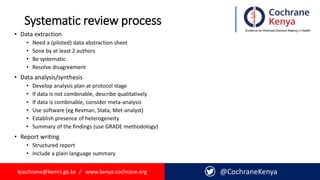 kcochrane@kemri.go.ke / www.kenya.cochrane.org
Systematic review process
• kcochrane@kemri.go.ke / www.kenya.cochrane.org
@CochraneKenya
• Data extraction
• Need a (piloted) data abstraction sheet
• Sone by at least 2 authors
• Be systematic
• Resolve disagreement
• Data analysis/synthesis
• Develop analysis plan at protocol stage
• If data is not combinable, describe qualitatively
• If data is combinable, consider meta-analysis
• Use software (eg Revman, Stata, Met-analyst)
• Establish presence of heterogeneity
• Summary of the findings (use GRADE methodology)
• Report writing
• Structured report
• Include a plain language summary
 