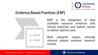 kcochrane@kemri.go.ke / www.kenya.cochrane.org @CochraneKenya
Evidence Based Practices (EBP)
EBP is the integration of best
available research evidence with
clinical expertise and patient values
to deliver optimal care,
Best research means clinically
relevant patient centered research
studies
 