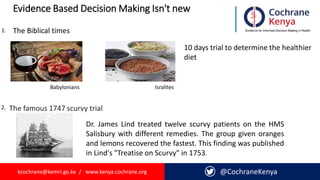 kcochrane@kemri.go.ke / www.kenya.cochrane.org @CochraneKenya
Evidence Based Decision Making Isn't new
Babylonians Isralites
1.
10 days trial to determine the healthier
diet
2.
The Biblical times
The famous 1747 scurvy trial
Dr. James Lind treated twelve scurvy patients on the HMS
Salisbury with different remedies. The group given oranges
and lemons recovered the fastest. This finding was published
in Lind's "Treatise on Scurvy" in 1753.
 