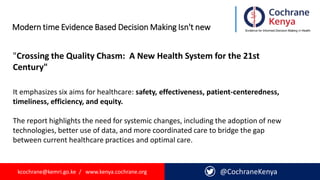 kcochrane@kemri.go.ke / www.kenya.cochrane.org @CochraneKenya
Modern time Evidence Based Decision Making Isn't new
"Crossing the Quality Chasm: A New Health System for the 21st
Century"
It emphasizes six aims for healthcare: safety, effectiveness, patient-centeredness,
timeliness, efficiency, and equity.
The report highlights the need for systemic changes, including the adoption of new
technologies, better use of data, and more coordinated care to bridge the gap
between current healthcare practices and optimal care.
 