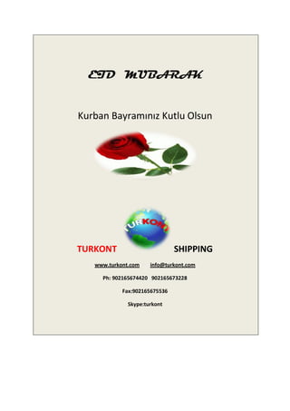 EID MUBARAK


Kurban Bayramınız Kutlu Olsun




TURKONT                        SHIPPING
   www.turkont.com    info@turkont.com

     Ph: 902165674420 902165673228

            Fax:902165675536

              Skype:turkont
 