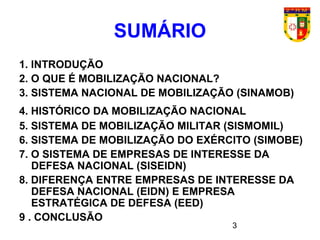3
SUMÁRIO
1. INTRODUÇÃO
2. O QUE É MOBILIZAÇÃO NACIONAL?
3. SISTEMA NACIONAL DE MOBILIZAÇÃO (SINAMOB)
4. HISTÓRICO DA MOBILIZAÇÃO NACIONAL
5. SISTEMA DE MOBILIZAÇÃO MILITAR (SISMOMIL)
6. SISTEMA DE MOBILIZAÇÃO DO EXÉRCITO (SIMOBE)
7. O SISTEMA DE EMPRESAS DE INTERESSE DA
DEFESA NACIONAL (SISEIDN)
8. DIFERENÇA ENTRE EMPRESAS DE INTERESSE DA
DEFESA NACIONAL (EIDN) E EMPRESA
ESTRATÉGICA DE DEFESA (EED)
9 . CONCLUSÃO
 