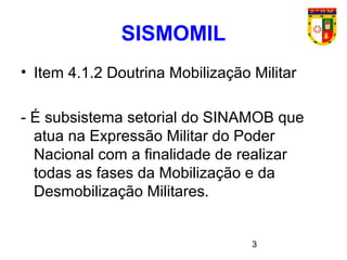 3
SISMOMIL
• Item 4.1.2 Doutrina Mobilização Militar
- É subsistema setorial do SINAMOB que
atua na Expressão Militar do Poder
Nacional com a finalidade de realizar
todas as fases da Mobilização e da
Desmobilização Militares.
 