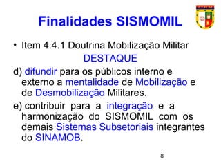 8
Finalidades SISMOMIL
• Item 4.4.1 Doutrina Mobilização Militar
DESTAQUE
d) difundir para os públicos interno e
externo a mentalidade de Mobilização e
de Desmobilização Militares.
e) contribuir para a integração e a
harmonização do SISMOMIL com os
demais Sistemas Subsetoriais integrantes
do SINAMOB.
 