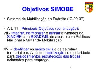 7
Objetivos SIMOBE
• Sistema de Mobilização do Exército (IG 20-07)
- Art. 11 - Principais Objetivos (continuação):
VII - integrar, harmonizar e alinhar atividades do
SIMOBE com SISMOMIL de acordo com Políticas
Nacional e Militar de Mobilização
XVI - identificar os meios civis e da estrutura
territorial passíveis de mobilização com prioridade
para deslocamentos estratégicos das tropas
acionadas para emprego;
 