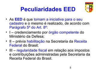 5
Peculiaridades EED
• As EED é que tomam a iniciativa para o seu
cadastro e o mesmo é realizado, de acordo com
Parágrafo 5º do Art. 8º:
• I – credenciamento por órgão competente do
Ministério da Defesa;
• II – prévia habilitação na Secretaria da Receita
Federal do Brasil;
• III – regularidade fiscal em relação aos impostos
e contribuições administradas pela Secretaria da
Receita Federal do Brasil.
 