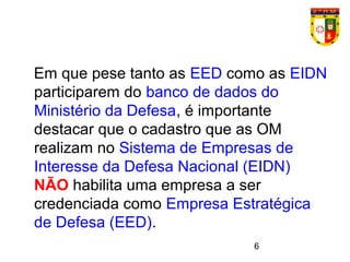 6
Em que pese tanto as EED como as EIDN
participarem do banco de dados do
Ministério da Defesa, é importante
destacar que o cadastro que as OM
realizam no Sistema de Empresas de
Interesse da Defesa Nacional (EIDN)
NÃO habilita uma empresa a ser
credenciada como Empresa Estratégica
de Defesa (EED).
 