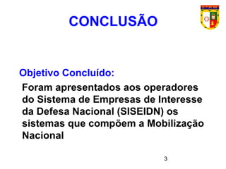 3
CONCLUSÃO
Objetivo Concluído:
Foram apresentados aos operadores
do Sistema de Empresas de Interesse
da Defesa Nacional (SISEIDN) os
sistemas que compõem a Mobilização
Nacional
 