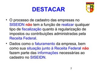 7
• O processo de cadastro das empresas no
SISEIDN não tem a função de realizar qualquer
tipo de fiscalização quanto à regularização de
impostos ou contribuições administradas pela
Receita Federal.
• Dados como o faturamento da empresa, bem
como sua situação junto à Receita Federal não
fazem parte das informações necessárias ao
cadastro no SISEIDN.
DESTACAR
 