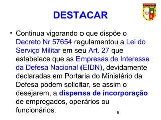 8
• Continua vigorando o que dispõe o
Decreto Nr 57654 regulamentou a Lei do
Serviço Militar em seu Art. 27 que
estabelece que as Empresas de Interesse
da Defesa Nacional (EIDN), devidamente
declaradas em Portaria do Ministério da
Defesa podem solicitar, se assim o
desejarem, a dispensa de incorporação
de empregados, operários ou
funcionários.
DESTACAR
 