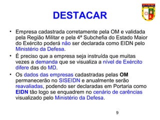 9
• Empresa cadastrada corretamente pela OM e validada
pela Região Militar e pela 4ª Subchefia do Estado Maior
do Exército poderá não ser declarada como EIDN pelo
Ministério da Defesa.
• É preciso que a empresa seja instruída que muitas
vezes a demanda que se visualiza a nível de Exército
difere das do MD.
• Os dados das empresas cadastradas pelas OM
permanecerão no SISEIDN e anualmente serão
reavaliadas, podendo ser declaradas em Portaria como
EIDN tão logo se enquadrem no cenário de carências
visualizado pelo Ministério da Defesa.
DESTACAR
 